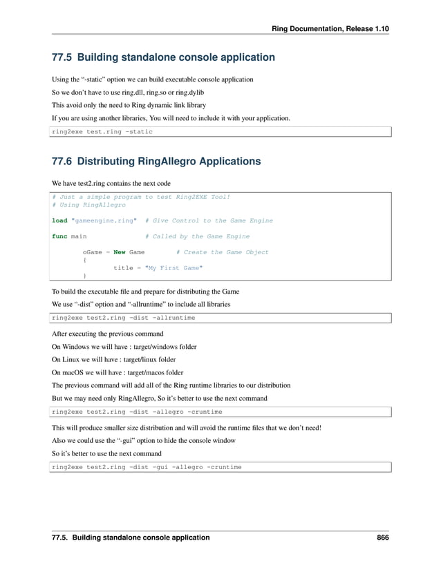 Ring Documentation, Release 1.10 77.5 Building standalone console application Using the “-static” option we can build executable console application So we don’t have to use ring.dll, ring.so or ring.dylib This avoid only the need to Ring dynamic link library If you are using another libraries, You will need to include it with your application. ring2exe test.ring -static 77.6 Distributing RingAllegro Applications We have test2.ring contains the next code # Just a simple program to test Ring2EXE Tool! # Using RingAllegro load "gameengine.ring" # Give Control to the Game Engine func main # Called by the Game Engine oGame = New Game # Create the Game Object { title = "My First Game" } To build the executable file and prepare for distributing the Game We use “-dist” option and “-allruntime” to include all libraries ring2exe test2.ring -dist -allruntime After executing the previous command On Windows we will have : target/windows folder On Linux we will have : target/linux folder On macOS we will have : target/macos folder The previous command will add all of the Ring runtime libraries to our distribution But we may need only RingAllegro, So it’s better to use the next command ring2exe test2.ring -dist -allegro -cruntime This will produce smaller size distribution and will avoid the runtime files that we don’t need! Also we could use the “-gui” option to hide the console window So it’s better to use the next command ring2exe test2.ring -dist -gui -allegro -cruntime 77.5. Building standalone console application 866 