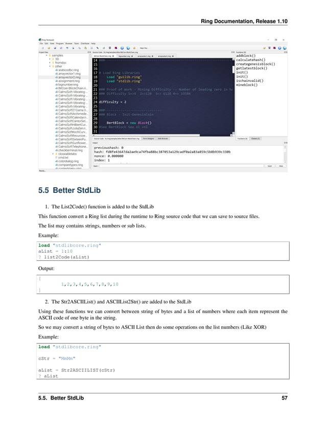 Ring Documentation, Release 1.10 5.5 Better StdLib 1. The List2Code() function is added to the StdLib This function convert a Ring list during the runtime to Ring source code that we can save to source files. The list may contains strings, numbers or sub lists. Example: load "stdlibcore.ring" aList = 1:10 ? list2Code(aList) Output: [ 1,2,3,4,5,6,7,8,9,10 ] 2. The Str2ASCIIList() and ASCIIList2Str() are added to the StdLib Using these functions we can convert between string of bytes and a list of numbers where each item represent the ASCII code of one byte in the string. So we may convert a string of bytes to ASCII List then do some operations on the list numbers (Like XOR) Example: load "stdlibcore.ring" cStr = "MmMm" aList = Str2ASCIILIST(cStr) ? aList 5.5. Better StdLib 57 