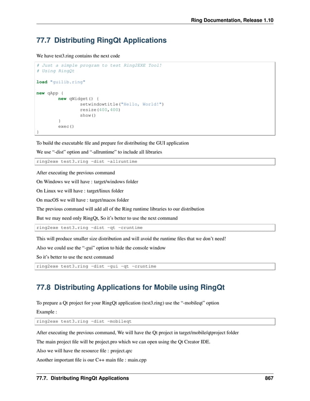 Ring Documentation, Release 1.10 77.7 Distributing RingQt Applications We have test3.ring contains the next code # Just a simple program to test Ring2EXE Tool! # Using RingQt load "guilib.ring" new qApp { new qWidget() { setwindowtitle("Hello, World!") resize(400,400) show() } exec() } To build the executable file and prepare for distributing the GUI application We use “-dist” option and “-allruntime” to include all libraries ring2exe test3.ring -dist -allruntime After executing the previous command On Windows we will have : target/windows folder On Linux we will have : target/linux folder On macOS we will have : target/macos folder The previous command will add all of the Ring runtime libraries to our distribution But we may need only RingQt, So it’s better to use the next command ring2exe test3.ring -dist -qt -cruntime This will produce smaller size distribution and will avoid the runtime files that we don’t need! Also we could use the “-gui” option to hide the console window So it’s better to use the next command ring2exe test3.ring -dist -gui -qt -cruntime 77.8 Distributing Applications for Mobile using RingQt To prepare a Qt project for your RingQt application (test3.ring) use the “-mobileqt” option Example : ring2exe test3.ring -dist -mobileqt After executing the previous command, We will have the Qt project in target/mobile/qtproject folder The main project file will be project.pro which we can open using the Qt Creator IDE. Also we will have the resource file : project.qrc Another important file is our C++ main file : main.cpp 77.7. Distributing RingQt Applications 867 