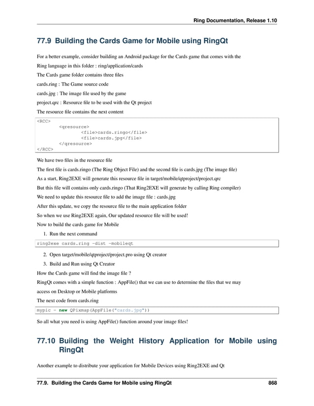 Ring Documentation, Release 1.10 77.9 Building the Cards Game for Mobile using RingQt For a better example, consider building an Android package for the Cards game that comes with the Ring language in this folder : ring/application/cards The Cards game folder contains three files cards.ring : The Game source code cards.jpg : The image file used by the game project.qrc : Resource file to be used with the Qt project The resource file contains the next content <RCC> <qresource> <file>cards.ringo</file> <file>cards.jpg</file> </qresource> </RCC> We have two files in the resource file The first file is cards.ringo (The Ring Object File) and the second file is cards.jpg (The image file) As a start, Ring2EXE will generate this resource file in target/mobile/qtproject/project.qrc But this file will contains only cards.ringo (That Ring2EXE will generate by calling Ring compiler) We need to update this resource file to add the image file : cards.jpg After this update, we copy the resource file to the main application folder So when we use Ring2EXE again, Our updated resource file will be used! Now to build the cards game for Mobile 1. Run the next command ring2exe cards.ring -dist -mobileqt 2. Open target/mobile/qtproject/project.pro using Qt creator 3. Build and Run using Qt Creator How the Cards game will find the image file ? RingQt comes with a simple function : AppFile() that we can use to determine the files that we may access on Desktop or Mobile platforms The next code from cards.ring mypic = new QPixmap(AppFile("cards.jpg")) So all what you need is using AppFile() function around your image files! 77.10 Building the Weight History Application for Mobile using RingQt Another example to distribute your application for Mobile Devices using Ring2EXE and Qt 77.9. Building the Cards Game for Mobile using RingQt 868 
