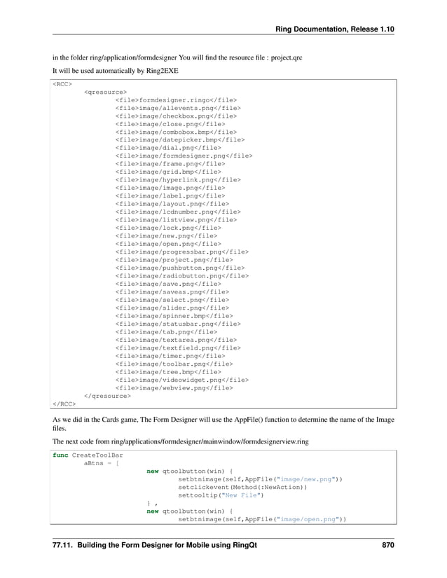 Ring Documentation, Release 1.10 in the folder ring/application/formdesigner You will find the resource file : project.qrc It will be used automatically by Ring2EXE <RCC> <qresource> <file>formdesigner.ringo</file> <file>image/allevents.png</file> <file>image/checkbox.png</file> <file>image/close.png</file> <file>image/combobox.bmp</file> <file>image/datepicker.bmp</file> <file>image/dial.png</file> <file>image/formdesigner.png</file> <file>image/frame.png</file> <file>image/grid.bmp</file> <file>image/hyperlink.png</file> <file>image/image.png</file> <file>image/label.png</file> <file>image/layout.png</file> <file>image/lcdnumber.png</file> <file>image/listview.png</file> <file>image/lock.png</file> <file>image/new.png</file> <file>image/open.png</file> <file>image/progressbar.png</file> <file>image/project.png</file> <file>image/pushbutton.png</file> <file>image/radiobutton.png</file> <file>image/save.png</file> <file>image/saveas.png</file> <file>image/select.png</file> <file>image/slider.png</file> <file>image/spinner.bmp</file> <file>image/statusbar.png</file> <file>image/tab.png</file> <file>image/textarea.png</file> <file>image/textfield.png</file> <file>image/timer.png</file> <file>image/toolbar.png</file> <file>image/tree.bmp</file> <file>image/videowidget.png</file> <file>image/webview.png</file> </qresource> </RCC> As we did in the Cards game, The Form Designer will use the AppFile() function to determine the name of the Image files. The next code from ring/applications/formdesigner/mainwindow/formdesignerview.ring func CreateToolBar aBtns = [ new qtoolbutton(win) { setbtnimage(self,AppFile("image/new.png")) setclickevent(Method(:NewAction)) settooltip("New File") } , new qtoolbutton(win) { setbtnimage(self,AppFile("image/open.png")) 77.11. Building the Form Designer for Mobile using RingQt 870 