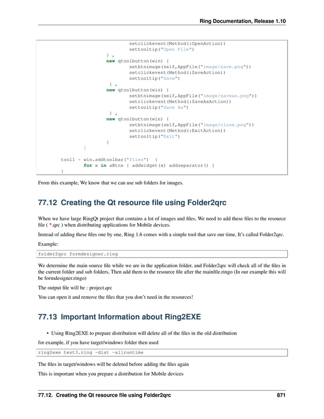 Ring Documentation, Release 1.10 setclickevent(Method(:OpenAction)) settooltip("Open File") } , new qtoolbutton(win) { setbtnimage(self,AppFile("image/save.png")) setclickevent(Method(:SaveAction)) settooltip("Save") } , new qtoolbutton(win) { setbtnimage(self,AppFile("image/saveas.png")) setclickevent(Method(:SaveAsAction)) settooltip("Save As") } , new qtoolbutton(win) { setbtnimage(self,AppFile("image/close.png")) setclickevent(Method(:ExitAction)) settooltip("Exit") } ] tool1 = win.addtoolbar("files") { for x in aBtns { addwidget(x) addseparator() } } From this example, We know that we can use sub folders for images. 77.12 Creating the Qt resource file using Folder2qrc When we have large RingQt project that contains a lot of images and files, We need to add these files to the resource file ( *.qrc ) when distributing applications for Mobile devices. Instead of adding these files one by one, Ring 1.6 comes with a simple tool that save our time, It’s called Folder2qrc. Example: folder2qrc formdesigner.ring We determine the main source file while we are in the application folder, and Folder2qrc will check all of the files in the current folder and sub folders, Then add them to the resource file after the mainfile.ringo (In our example this will be formdesigner.ringo) The output file will be : project.qrc You can open it and remove the files that you don’t need in the resources! 77.13 Important Information about Ring2EXE • Using Ring2EXE to prepare distribution will delete all of the files in the old distribution for example, if you have target/windows folder then used ring2exe test3.ring -dist -allruntime The files in target/windows will be deleted before adding the files again This is important when you prepare a distribution for Mobile devices 77.12. Creating the Qt resource file using Folder2qrc 871 