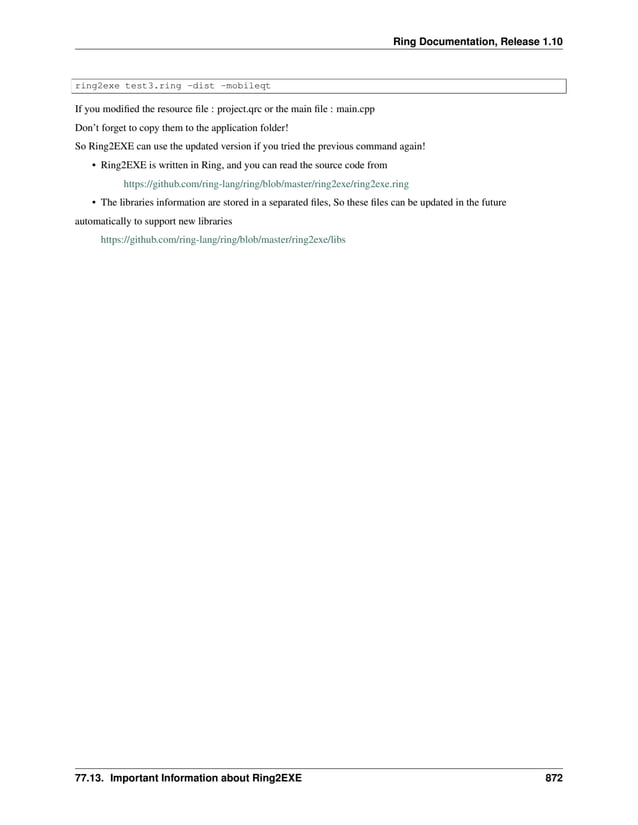 Ring Documentation, Release 1.10 ring2exe test3.ring -dist -mobileqt If you modified the resource file : project.qrc or the main file : main.cpp Don’t forget to copy them to the application folder! So Ring2EXE can use the updated version if you tried the previous command again! • Ring2EXE is written in Ring, and you can read the source code from https://github.com/ring-lang/ring/blob/master/ring2exe/ring2exe.ring • The libraries information are stored in a separated files, So these files can be updated in the future automatically to support new libraries https://github.com/ring-lang/ring/blob/master/ring2exe/libs 77.13. Important Information about Ring2EXE 872 