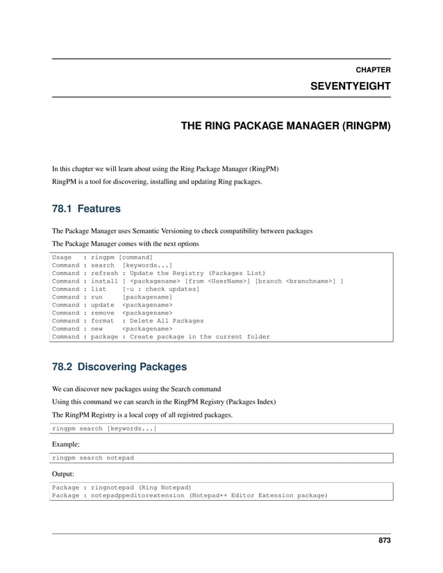 CHAPTER SEVENTYEIGHT THE RING PACKAGE MANAGER (RINGPM) In this chapter we will learn about using the Ring Package Manager (RingPM) RingPM is a tool for discovering, installing and updating Ring packages. 78.1 Features The Package Manager uses Semantic Versioning to check compatibility between packages The Package Manager comes with the next options Usage : ringpm [command] Command : search [keywords...] Command : refresh : Update the Registry (Packages List) Command : install [ <packagename> [from <UserName>] [branch <branchname>] ] Command : list [-u : check updates] Command : run [packagename] Command : update <packagename> Command : remove <packagename> Command : format : Delete All Packages Command : new <packagename> Command : package : Create package in the current folder 78.2 Discovering Packages We can discover new packages using the Search command Using this command we can search in the RingPM Registry (Packages Index) The RingPM Registry is a local copy of all registred packages. ringpm search [keywords...] Example: ringpm search notepad Output: Package : ringnotepad (Ring Notepad) Package : notepadppeditorextension (Notepad++ Editor Extension package) 873 