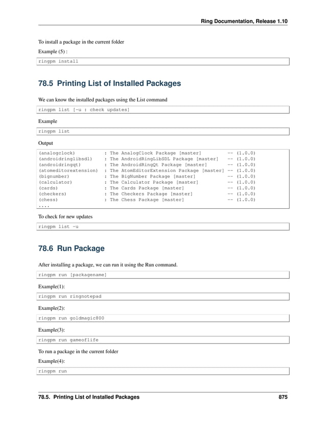 Ring Documentation, Release 1.10 To install a package in the current folder Example (5) : ringpm install 78.5 Printing List of Installed Packages We can know the installed packages using the List command ringpm list [-u : check updates] Example ringpm list Output (analogclock) : The AnalogClock Package [master] -- (1.0.0) (androidringlibsdl) : The AndroidRingLibSDL Package [master] -- (1.0.0) (androidringqt) : The AndroidRingQt Package [master] -- (1.0.0) (atomeditorextension) : The AtomEditorExtension Package [master] -- (1.0.0) (bignumber) : The BigNumber Package [master] -- (1.0.0) (calculator) : The Calculator Package [master] -- (1.0.0) (cards) : The Cards Package [master] -- (1.0.0) (checkers) : The Checkers Package [master] -- (1.0.0) (chess) : The Chess Package [master] -- (1.0.0) .... To check for new updates ringpm list -u 78.6 Run Package After installing a package, we can run it using the Run command. ringpm run [packagename] Example(1): ringpm run ringnotepad Example(2): ringpm run goldmagic800 Example(3): ringpm run gameoflife To run a package in the current folder Example(4): ringpm run 78.5. Printing List of Installed Packages 875 