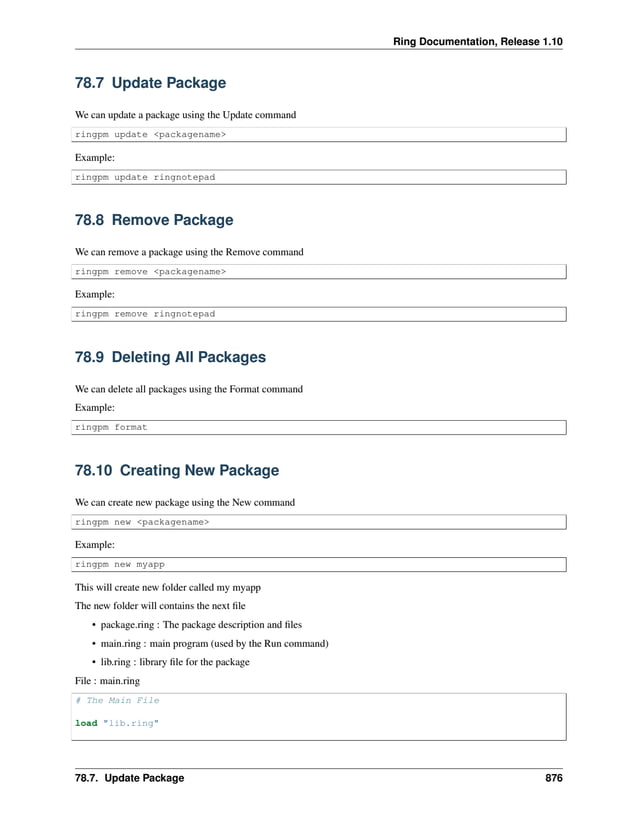 Ring Documentation, Release 1.10 78.7 Update Package We can update a package using the Update command ringpm update <packagename> Example: ringpm update ringnotepad 78.8 Remove Package We can remove a package using the Remove command ringpm remove <packagename> Example: ringpm remove ringnotepad 78.9 Deleting All Packages We can delete all packages using the Format command Example: ringpm format 78.10 Creating New Package We can create new package using the New command ringpm new <packagename> Example: ringpm new myapp This will create new folder called my myapp The new folder will contains the next file • package.ring : The package description and files • main.ring : main program (used by the Run command) • lib.ring : library file for the package File : main.ring # The Main File load "lib.ring" 78.7. Update Package 876 