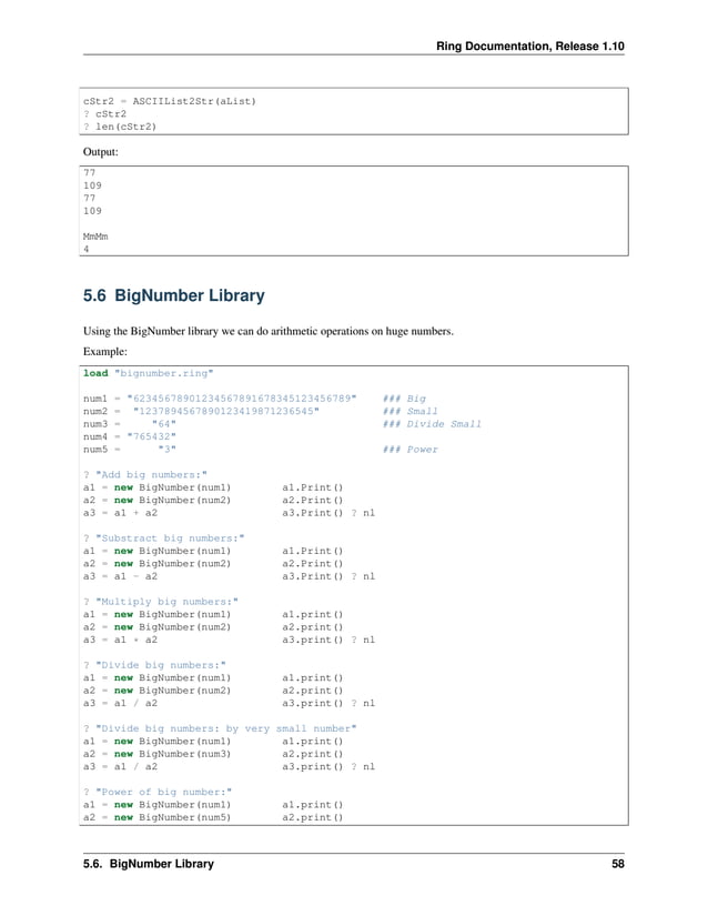 Ring Documentation, Release 1.10 cStr2 = ASCIIList2Str(aList) ? cStr2 ? len(cStr2) Output: 77 109 77 109 MmMm 4 5.6 BigNumber Library Using the BigNumber library we can do arithmetic operations on huge numbers. Example: load "bignumber.ring" num1 = "62345678901234567891678345123456789" ### Big num2 = "1237894567890123419871236545" ### Small num3 = "64" ### Divide Small num4 = "765432" num5 = "3" ### Power ? "Add big numbers:" a1 = new BigNumber(num1) a1.Print() a2 = new BigNumber(num2) a2.Print() a3 = a1 + a2 a3.Print() ? nl ? "Substract big numbers:" a1 = new BigNumber(num1) a1.Print() a2 = new BigNumber(num2) a2.Print() a3 = a1 - a2 a3.Print() ? nl ? "Multiply big numbers:" a1 = new BigNumber(num1) a1.print() a2 = new BigNumber(num2) a2.print() a3 = a1 * a2 a3.print() ? nl ? "Divide big numbers:" a1 = new BigNumber(num1) a1.print() a2 = new BigNumber(num2) a2.print() a3 = a1 / a2 a3.print() ? nl ? "Divide big numbers: by very small number" a1 = new BigNumber(num1) a1.print() a2 = new BigNumber(num3) a2.print() a3 = a1 / a2 a3.print() ? nl ? "Power of big number:" a1 = new BigNumber(num1) a1.print() a2 = new BigNumber(num5) a2.print() 5.6. BigNumber Library 58 