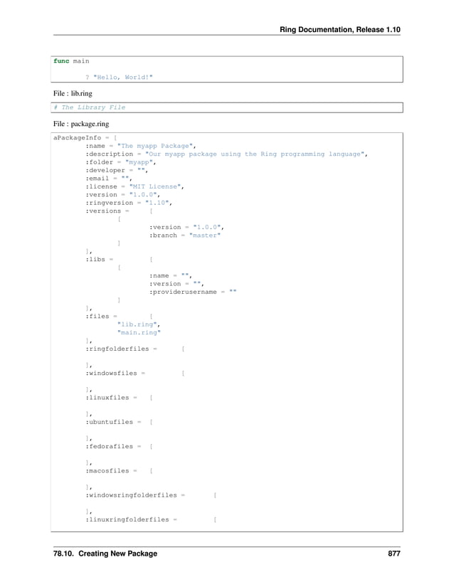 Ring Documentation, Release 1.10 func main ? "Hello, World!" File : lib.ring # The Library File File : package.ring aPackageInfo = [ :name = "The myapp Package", :description = "Our myapp package using the Ring programming language", :folder = "myapp", :developer = "", :email = "", :license = "MIT License", :version = "1.0.0", :ringversion = "1.10", :versions = [ [ :version = "1.0.0", :branch = "master" ] ], :libs = [ [ :name = "", :version = "", :providerusername = "" ] ], :files = [ "lib.ring", "main.ring" ], :ringfolderfiles = [ ], :windowsfiles = [ ], :linuxfiles = [ ], :ubuntufiles = [ ], :fedorafiles = [ ], :macosfiles = [ ], :windowsringfolderfiles = [ ], :linuxringfolderfiles = [ 78.10. Creating New Package 877 