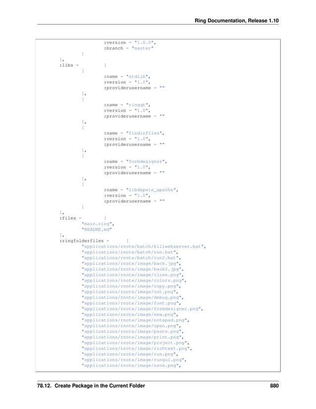 Ring Documentation, Release 1.10 :version = "1.0.0", :branch = "master" ] ], :libs = [ [ :name = "stdlib", :version = "1.0", :providerusername = "" ], [ :name = "ringqt", :version = "1.0", :providerusername = "" ], [ :name = "findinfiles", :version = "1.0", :providerusername = "" ], [ :name = "formdesigner", :version = "1.0", :providerusername = "" ], [ :name = "libdepwin_apache", :version = "1.0", :providerusername = "" ] ], :files = [ "main.ring", "README.md" ], :ringfolderfiles = [ "applications/rnote/batch/killwebserver.bat", "applications/rnote/batch/run.bat", "applications/rnote/batch/run2.bat", "applications/rnote/image/back.jpg", "applications/rnote/image/back2.jpg", "applications/rnote/image/close.png", "applications/rnote/image/colors.png", "applications/rnote/image/copy.png", "applications/rnote/image/cut.png", "applications/rnote/image/debug.png", "applications/rnote/image/font.png", "applications/rnote/image/formdesigner.png", "applications/rnote/image/new.png", "applications/rnote/image/notepad.png", "applications/rnote/image/open.png", "applications/rnote/image/paste.png", "applications/rnote/image/print.png", "applications/rnote/image/project.png", "applications/rnote/image/richtext.png", "applications/rnote/image/run.png", "applications/rnote/image/rungui.png", "applications/rnote/image/save.png", 78.12. Create Package in the Current Folder 880 
