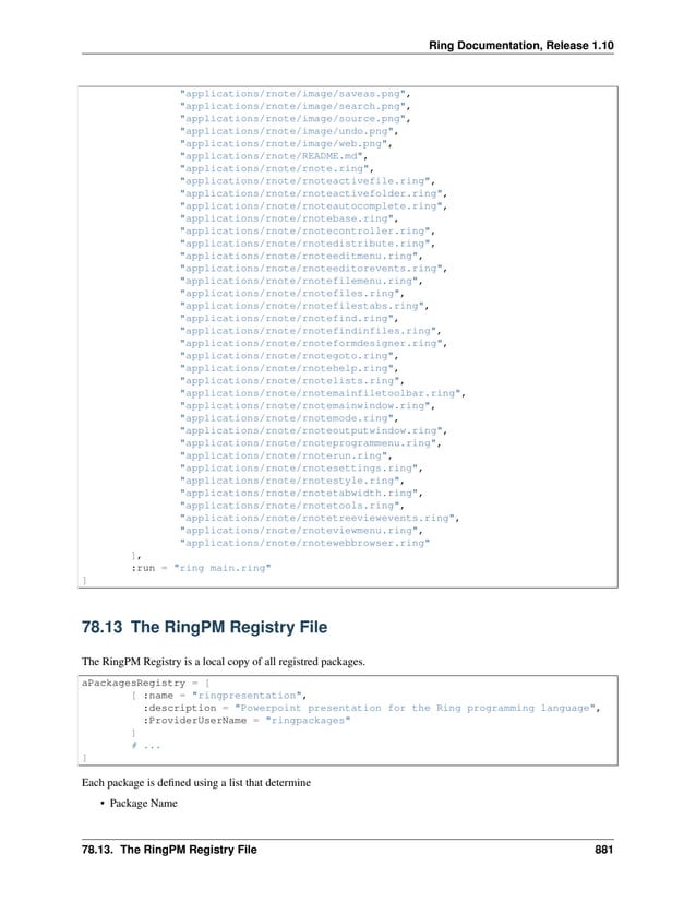 Ring Documentation, Release 1.10 "applications/rnote/image/saveas.png", "applications/rnote/image/search.png", "applications/rnote/image/source.png", "applications/rnote/image/undo.png", "applications/rnote/image/web.png", "applications/rnote/README.md", "applications/rnote/rnote.ring", "applications/rnote/rnoteactivefile.ring", "applications/rnote/rnoteactivefolder.ring", "applications/rnote/rnoteautocomplete.ring", "applications/rnote/rnotebase.ring", "applications/rnote/rnotecontroller.ring", "applications/rnote/rnotedistribute.ring", "applications/rnote/rnoteeditmenu.ring", "applications/rnote/rnoteeditorevents.ring", "applications/rnote/rnotefilemenu.ring", "applications/rnote/rnotefiles.ring", "applications/rnote/rnotefilestabs.ring", "applications/rnote/rnotefind.ring", "applications/rnote/rnotefindinfiles.ring", "applications/rnote/rnoteformdesigner.ring", "applications/rnote/rnotegoto.ring", "applications/rnote/rnotehelp.ring", "applications/rnote/rnotelists.ring", "applications/rnote/rnotemainfiletoolbar.ring", "applications/rnote/rnotemainwindow.ring", "applications/rnote/rnotemode.ring", "applications/rnote/rnoteoutputwindow.ring", "applications/rnote/rnoteprogrammenu.ring", "applications/rnote/rnoterun.ring", "applications/rnote/rnotesettings.ring", "applications/rnote/rnotestyle.ring", "applications/rnote/rnotetabwidth.ring", "applications/rnote/rnotetools.ring", "applications/rnote/rnotetreeviewevents.ring", "applications/rnote/rnoteviewmenu.ring", "applications/rnote/rnotewebbrowser.ring" ], :run = "ring main.ring" ] 78.13 The RingPM Registry File The RingPM Registry is a local copy of all registred packages. aPackagesRegistry = [ [ :name = "ringpresentation", :description = "Powerpoint presentation for the Ring programming language", :ProviderUserName = "ringpackages" ] # ... ] Each package is defined using a list that determine • Package Name 78.13. The RingPM Registry File 881 