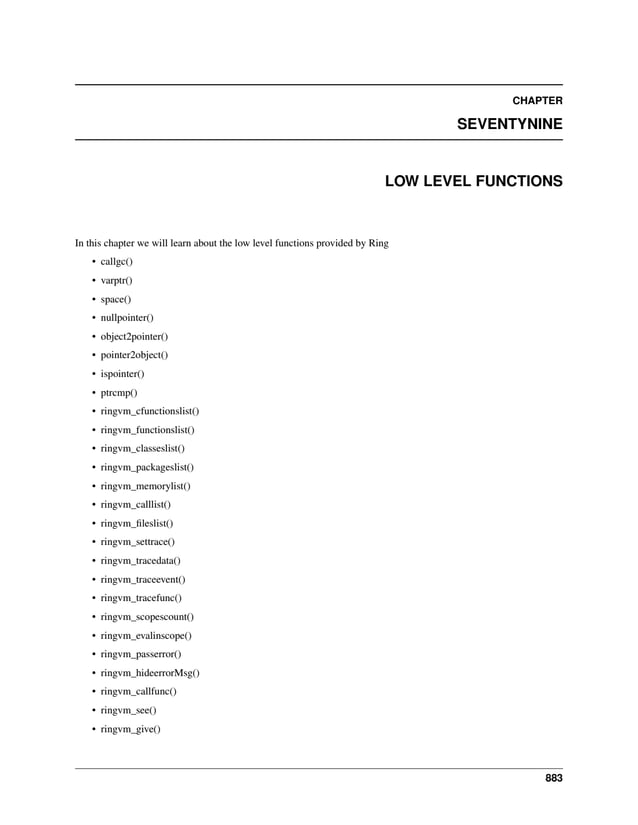 CHAPTER SEVENTYNINE LOW LEVEL FUNCTIONS In this chapter we will learn about the low level functions provided by Ring • callgc() • varptr() • space() • nullpointer() • object2pointer() • pointer2object() • ispointer() • ptrcmp() • ringvm_cfunctionslist() • ringvm_functionslist() • ringvm_classeslist() • ringvm_packageslist() • ringvm_memorylist() • ringvm_calllist() • ringvm_fileslist() • ringvm_settrace() • ringvm_tracedata() • ringvm_traceevent() • ringvm_tracefunc() • ringvm_scopescount() • ringvm_evalinscope() • ringvm_passerror() • ringvm_hideerrorMsg() • ringvm_callfunc() • ringvm_see() • ringvm_give() 883 