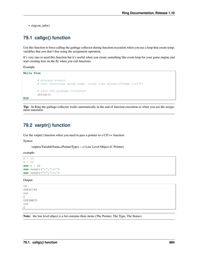 Ring Documentation, Release 1.10 • ringvm_info() 79.1 callgc() function Use this function to force calling the garbage collector during function execution when you use a loop that create temp. variables that you don’t free using the assignment operation. It’s very rare to need this function but it’s useful when you create something like event-loop for your game engine and start creating lists on the fly when you call functions. Example While True # process events # call functions using temp. lists like myfunc(["temp list"]) # call the garbage collector callgc() End Tip: In Ring the garbage collector works automatically in the end of function execution or when you use the assign- ment statement. 79.2 varptr() function Use the varptr() function when you need to pass a pointer to a C/C++ function. Syntax: varptr(cVariableName,cPointerType) —> Low Level Object (C Pointer) example: r = 10 z = 20 see r + nl see varptr("r","int") see varptr("z","int") Output: 10 00E3C740 int 2 00E3BEC0 int 2 Note: the low level object is a list contains three items (The Pointer, The Type, The Status) 79.1. callgc() function 884 