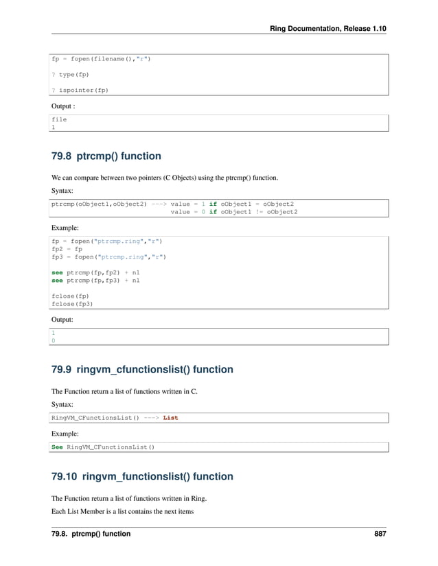 Ring Documentation, Release 1.10 fp = fopen(filename(),"r") ? type(fp) ? ispointer(fp) Output : file 1 79.8 ptrcmp() function We can compare between two pointers (C Objects) using the ptrcmp() function. Syntax: ptrcmp(oObject1,oObject2) ---> value = 1 if oObject1 = oObject2 value = 0 if oObject1 != oObject2 Example: fp = fopen("ptrcmp.ring","r") fp2 = fp fp3 = fopen("ptrcmp.ring","r") see ptrcmp(fp,fp2) + nl see ptrcmp(fp,fp3) + nl fclose(fp) fclose(fp3) Output: 1 0 79.9 ringvm_cfunctionslist() function The Function return a list of functions written in C. Syntax: RingVM_CFunctionsList() ---> List Example: See RingVM_CFunctionsList() 79.10 ringvm_functionslist() function The Function return a list of functions written in Ring. Each List Member is a list contains the next items 79.8. ptrcmp() function 887 
