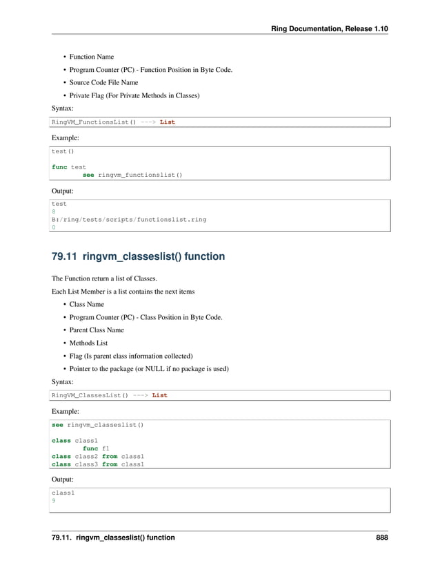 Ring Documentation, Release 1.10 • Function Name • Program Counter (PC) - Function Position in Byte Code. • Source Code File Name • Private Flag (For Private Methods in Classes) Syntax: RingVM_FunctionsList() ---> List Example: test() func test see ringvm_functionslist() Output: test 8 B:/ring/tests/scripts/functionslist.ring 0 79.11 ringvm_classeslist() function The Function return a list of Classes. Each List Member is a list contains the next items • Class Name • Program Counter (PC) - Class Position in Byte Code. • Parent Class Name • Methods List • Flag (Is parent class information collected) • Pointer to the package (or NULL if no package is used) Syntax: RingVM_ClassesList() ---> List Example: see ringvm_classeslist() class class1 func f1 class class2 from class1 class class3 from class1 Output: class1 9 79.11. ringvm_classeslist() function 888 