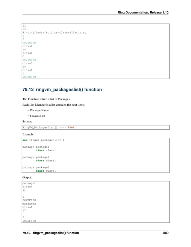 Ring Documentation, Release 1.10 f1 13 B:/ring/tests/scripts/classeslist.ring 0 0 00000000 class2 16 class1 0 00000000 class3 20 class1 0 00000000 79.12 ringvm_packageslist() function The Function return a list of Packages. Each List Member is a list contains the next items • Package Name • Classes List Syntax: RingVM_PackagesList() ---> List Example: see ringvm_packageslist() package package1 class class1 package package2 class class1 package package3 class class1 Output: package1 class1 11 0 00FEF838 package2 class1 17 0 00FEF978 79.12. ringvm_packageslist() function 889 