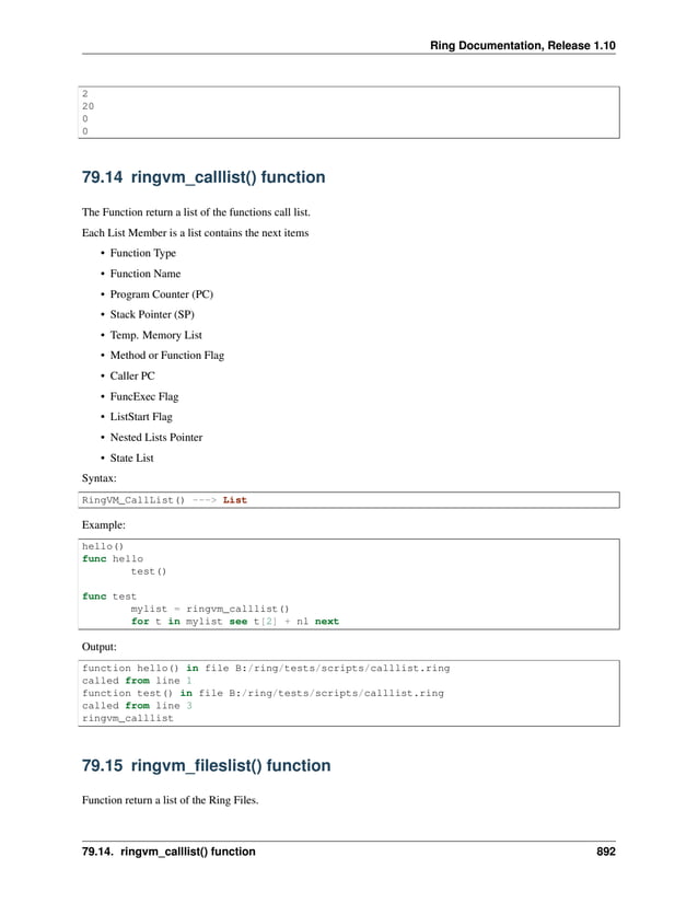 Ring Documentation, Release 1.10 2 20 0 0 79.14 ringvm_calllist() function The Function return a list of the functions call list. Each List Member is a list contains the next items • Function Type • Function Name • Program Counter (PC) • Stack Pointer (SP) • Temp. Memory List • Method or Function Flag • Caller PC • FuncExec Flag • ListStart Flag • Nested Lists Pointer • State List Syntax: RingVM_CallList() ---> List Example: hello() func hello test() func test mylist = ringvm_calllist() for t in mylist see t[2] + nl next Output: function hello() in file B:/ring/tests/scripts/calllist.ring called from line 1 function test() in file B:/ring/tests/scripts/calllist.ring called from line 3 ringvm_calllist 79.15 ringvm_fileslist() function Function return a list of the Ring Files. 79.14. ringvm_calllist() function 892 