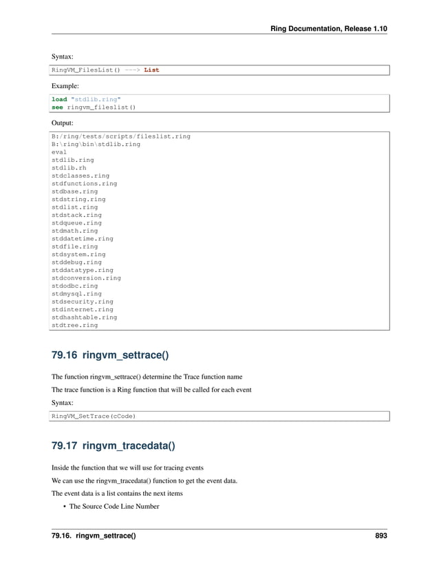 Ring Documentation, Release 1.10 Syntax: RingVM_FilesList() ---> List Example: load "stdlib.ring" see ringvm_fileslist() Output: B:/ring/tests/scripts/fileslist.ring B:ringbinstdlib.ring eval stdlib.ring stdlib.rh stdclasses.ring stdfunctions.ring stdbase.ring stdstring.ring stdlist.ring stdstack.ring stdqueue.ring stdmath.ring stddatetime.ring stdfile.ring stdsystem.ring stddebug.ring stddatatype.ring stdconversion.ring stdodbc.ring stdmysql.ring stdsecurity.ring stdinternet.ring stdhashtable.ring stdtree.ring 79.16 ringvm_settrace() The function ringvm_settrace() determine the Trace function name The trace function is a Ring function that will be called for each event Syntax: RingVM_SetTrace(cCode) 79.17 ringvm_tracedata() Inside the function that we will use for tracing events We can use the ringvm_tracedata() function to get the event data. The event data is a list contains the next items • The Source Code Line Number 79.16. ringvm_settrace() 893 