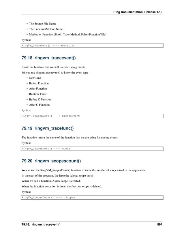 Ring Documentation, Release 1.10 • The Source File Name • The Function/Method Name • Method or Function (Bool : True=Method, False=Function/File) Syntax: RingVM_TraceData() ---> aDataList 79.18 ringvm_traceevent() Inside the function that we will use for tracing events We can use ringvm_traceevent() to know the event type • New Line • Before Function • After Function • Runtime Error • Before C Function • After C Function Syntax: RingVM_TraceEvent() ---> nTraceEvent 79.19 ringvm_tracefunc() The function return the name of the function that we are using for tracing events. Syntax: RingVM_TraceEvent() ---> cCode 79.20 ringvm_scopescount() We can use the RingVM_ScopesCount() function to know the number of scopes used in the application. In the start of the program, We have the (global scope only) When we call a function, A new scope is created. When the function execution is done, the function scope is deleted. Syntax: RingVM_ScopesCount() ---> nScopes 79.18. ringvm_traceevent() 894 