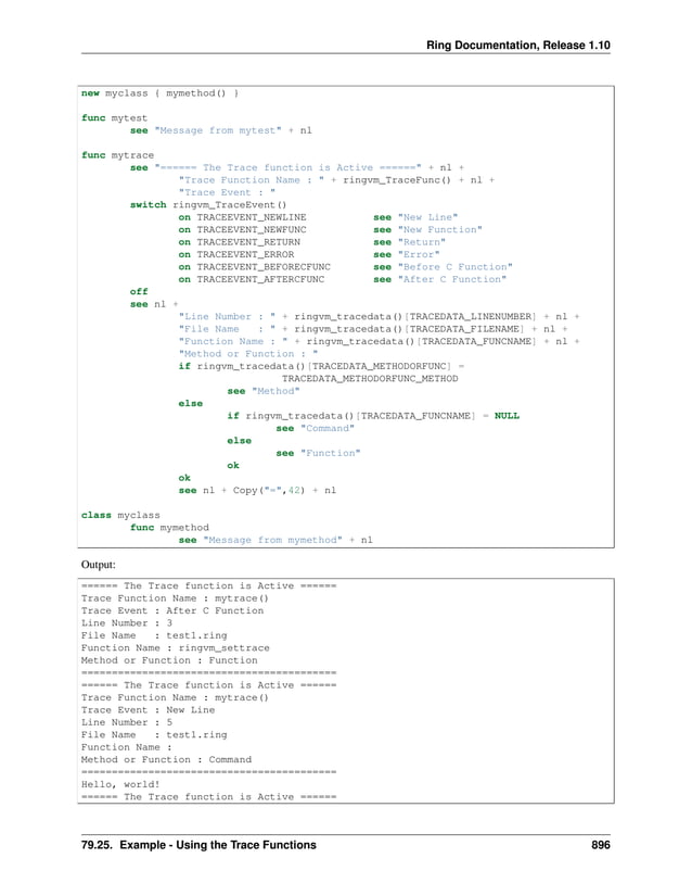 Ring Documentation, Release 1.10 new myclass { mymethod() } func mytest see "Message from mytest" + nl func mytrace see "====== The Trace function is Active ======" + nl + "Trace Function Name : " + ringvm_TraceFunc() + nl + "Trace Event : " switch ringvm_TraceEvent() on TRACEEVENT_NEWLINE see "New Line" on TRACEEVENT_NEWFUNC see "New Function" on TRACEEVENT_RETURN see "Return" on TRACEEVENT_ERROR see "Error" on TRACEEVENT_BEFORECFUNC see "Before C Function" on TRACEEVENT_AFTERCFUNC see "After C Function" off see nl + "Line Number : " + ringvm_tracedata()[TRACEDATA_LINENUMBER] + nl + "File Name : " + ringvm_tracedata()[TRACEDATA_FILENAME] + nl + "Function Name : " + ringvm_tracedata()[TRACEDATA_FUNCNAME] + nl + "Method or Function : " if ringvm_tracedata()[TRACEDATA_METHODORFUNC] = TRACEDATA_METHODORFUNC_METHOD see "Method" else if ringvm_tracedata()[TRACEDATA_FUNCNAME] = NULL see "Command" else see "Function" ok ok see nl + Copy("=",42) + nl class myclass func mymethod see "Message from mymethod" + nl Output: ====== The Trace function is Active ====== Trace Function Name : mytrace() Trace Event : After C Function Line Number : 3 File Name : test1.ring Function Name : ringvm_settrace Method or Function : Function ========================================== ====== The Trace function is Active ====== Trace Function Name : mytrace() Trace Event : New Line Line Number : 5 File Name : test1.ring Function Name : Method or Function : Command ========================================== Hello, world! ====== The Trace function is Active ====== 79.25. Example - Using the Trace Functions 896 