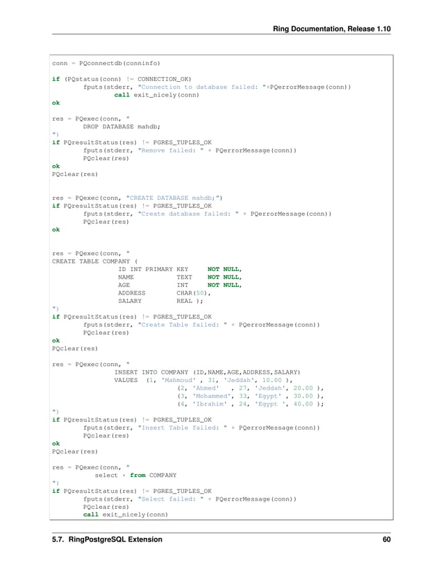 Ring Documentation, Release 1.10 conn = PQconnectdb(conninfo) if (PQstatus(conn) != CONNECTION_OK) fputs(stderr, "Connection to database failed: "+PQerrorMessage(conn)) call exit_nicely(conn) ok res = PQexec(conn, " DROP DATABASE mahdb; ") if PQresultStatus(res) != PGRES_TUPLES_OK fputs(stderr, "Remove failed: " + PQerrorMessage(conn)) PQclear(res) ok PQclear(res) res = PQexec(conn, "CREATE DATABASE mahdb;") if PQresultStatus(res) != PGRES_TUPLES_OK fputs(stderr, "Create database failed: " + PQerrorMessage(conn)) PQclear(res) ok res = PQexec(conn, " CREATE TABLE COMPANY ( ID INT PRIMARY KEY NOT NULL, NAME TEXT NOT NULL, AGE INT NOT NULL, ADDRESS CHAR(50), SALARY REAL ); ") if PQresultStatus(res) != PGRES_TUPLES_OK fputs(stderr, "Create Table failed: " + PQerrorMessage(conn)) PQclear(res) ok PQclear(res) res = PQexec(conn, " INSERT INTO COMPANY (ID,NAME,AGE,ADDRESS,SALARY) VALUES (1, 'Mahmoud' , 31, 'Jeddah', 10.00 ), (2, 'Ahmed' , 27, 'Jeddah', 20.00 ), (3, 'Mohammed', 33, 'Egypt' , 30.00 ), (4, 'Ibrahim' , 24, 'Egypt ', 40.00 ); ") if PQresultStatus(res) != PGRES_TUPLES_OK fputs(stderr, "Insert Table failed: " + PQerrorMessage(conn)) PQclear(res) ok PQclear(res) res = PQexec(conn, " select * from COMPANY ") if PQresultStatus(res) != PGRES_TUPLES_OK fputs(stderr, "Select failed: " + PQerrorMessage(conn)) PQclear(res) call exit_nicely(conn) 5.7. RingPostgreSQL Extension 60 