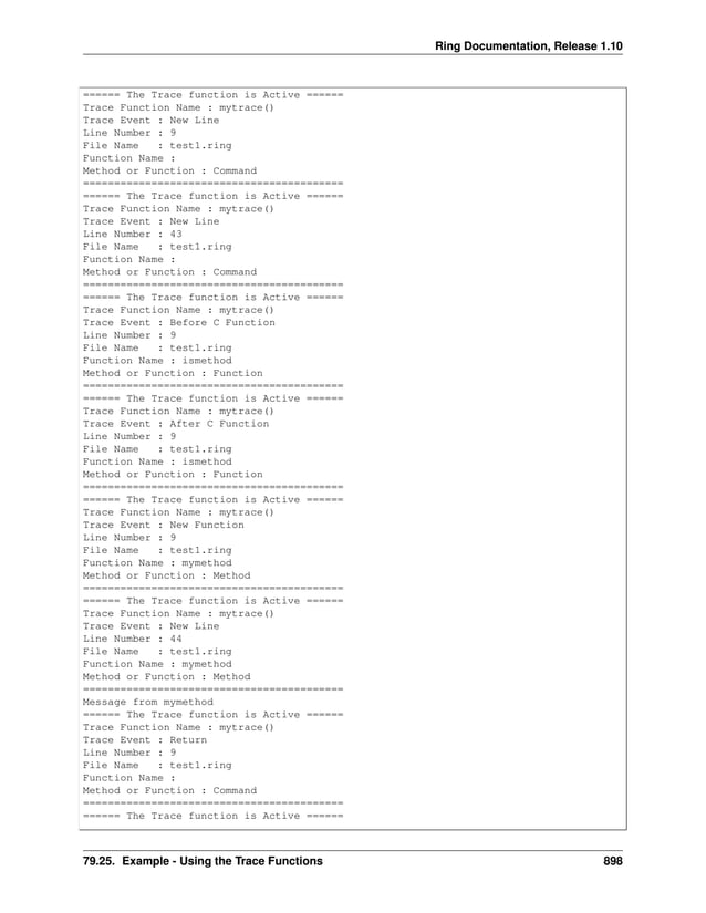Ring Documentation, Release 1.10 ====== The Trace function is Active ====== Trace Function Name : mytrace() Trace Event : New Line Line Number : 9 File Name : test1.ring Function Name : Method or Function : Command ========================================== ====== The Trace function is Active ====== Trace Function Name : mytrace() Trace Event : New Line Line Number : 43 File Name : test1.ring Function Name : Method or Function : Command ========================================== ====== The Trace function is Active ====== Trace Function Name : mytrace() Trace Event : Before C Function Line Number : 9 File Name : test1.ring Function Name : ismethod Method or Function : Function ========================================== ====== The Trace function is Active ====== Trace Function Name : mytrace() Trace Event : After C Function Line Number : 9 File Name : test1.ring Function Name : ismethod Method or Function : Function ========================================== ====== The Trace function is Active ====== Trace Function Name : mytrace() Trace Event : New Function Line Number : 9 File Name : test1.ring Function Name : mymethod Method or Function : Method ========================================== ====== The Trace function is Active ====== Trace Function Name : mytrace() Trace Event : New Line Line Number : 44 File Name : test1.ring Function Name : mymethod Method or Function : Method ========================================== Message from mymethod ====== The Trace function is Active ====== Trace Function Name : mytrace() Trace Event : Return Line Number : 9 File Name : test1.ring Function Name : Method or Function : Command ========================================== ====== The Trace function is Active ====== 79.25. Example - Using the Trace Functions 898 