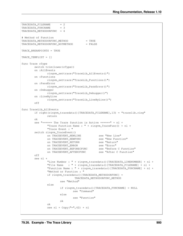 Ring Documentation, Release 1.10 TRACEDATA_FILENAME = 2 TRACEDATA_FUNCNAME = 3 TRACEDATA_METHODORFUNC = 4 # Method of Function TRACEDATA_METHODORFUNC_METHOD = TRUE TRACEDATA_METHODORFUNC_NOTMETHOD = FALSE TRACE_BREAKPOINTS = TRUE TRACE_TEMPLIST = [] func Trace cType switch trim(lower(cType)) on :AllEvents ringvm_settrace("TraceLib_AllEvents()") on :Functions ringvm_settrace("TraceLib_Functions()") on :PassError ringvm_settrace("TraceLib_PassError()") on :Debugger ringvm_settrace("TraceLib_Debugger()") on :LineByLine ringvm_settrace("TraceLib_LineByLine()") off func TraceLib_AllEvents if right(ringvm_tracedata()[TRACEDATA_FILENAME],13) = "tracelib.ring" return ok see "====== The Trace function is Active ======" + nl + "Trace Function Name : " + ringvm_TraceFunc() + nl + "Trace Event : " switch ringvm_TraceEvent() on TRACEEVENT_NEWLINE see "New Line" on TRACEEVENT_NEWFUNC see "New Function" on TRACEEVENT_RETURN see "Return" on TRACEEVENT_ERROR see "Error" on TRACEEVENT_BEFORECFUNC see "Before C Function" on TRACEEVENT_AFTERCFUNC see "After C Function" off see nl + "Line Number : " + ringvm_tracedata()[TRACEDATA_LINENUMBER] + nl + "File Name : " + ringvm_tracedata()[TRACEDATA_FILENAME] + nl + "Function Name : " + ringvm_tracedata()[TRACEDATA_FUNCNAME] + nl + "Method or Function : " if ringvm_tracedata()[TRACEDATA_METHODORFUNC] = TRACEDATA_METHODORFUNC_METHOD see "Method" else if ringvm_tracedata()[TRACEDATA_FUNCNAME] = NULL see "Command" else see "Function" ok ok see nl + Copy("=",42) + nl 79.26. Example - The Trace Library 900 