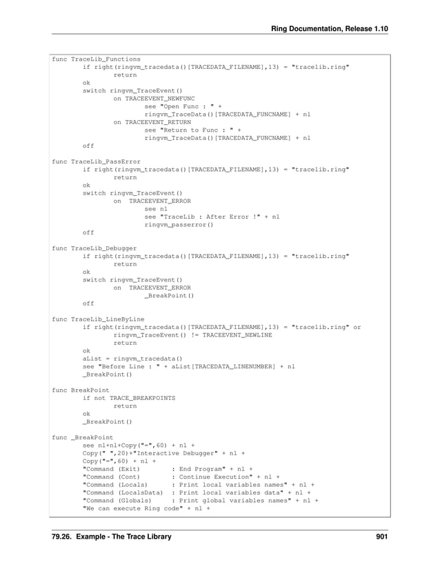 Ring Documentation, Release 1.10 func TraceLib_Functions if right(ringvm_tracedata()[TRACEDATA_FILENAME],13) = "tracelib.ring" return ok switch ringvm_TraceEvent() on TRACEEVENT_NEWFUNC see "Open Func : " + ringvm_TraceData()[TRACEDATA_FUNCNAME] + nl on TRACEEVENT_RETURN see "Return to Func : " + ringvm_TraceData()[TRACEDATA_FUNCNAME] + nl off func TraceLib_PassError if right(ringvm_tracedata()[TRACEDATA_FILENAME],13) = "tracelib.ring" return ok switch ringvm_TraceEvent() on TRACEEVENT_ERROR see nl see "TraceLib : After Error !" + nl ringvm_passerror() off func TraceLib_Debugger if right(ringvm_tracedata()[TRACEDATA_FILENAME],13) = "tracelib.ring" return ok switch ringvm_TraceEvent() on TRACEEVENT_ERROR _BreakPoint() off func TraceLib_LineByLine if right(ringvm_tracedata()[TRACEDATA_FILENAME],13) = "tracelib.ring" or ringvm_TraceEvent() != TRACEEVENT_NEWLINE return ok aList = ringvm_tracedata() see "Before Line : " + aList[TRACEDATA_LINENUMBER] + nl _BreakPoint() func BreakPoint if not TRACE_BREAKPOINTS return ok _BreakPoint() func _BreakPoint see nl+nl+Copy("=",60) + nl + Copy(" ",20)+"Interactive Debugger" + nl + Copy("=",60) + nl + "Command (Exit) : End Program" + nl + "Command (Cont) : Continue Execution" + nl + "Command (Locals) : Print local variables names" + nl + "Command (LocalsData) : Print local variables data" + nl + "Command (Globals) : Print global variables names" + nl + "We can execute Ring code" + nl + 79.26. Example - The Trace Library 901 