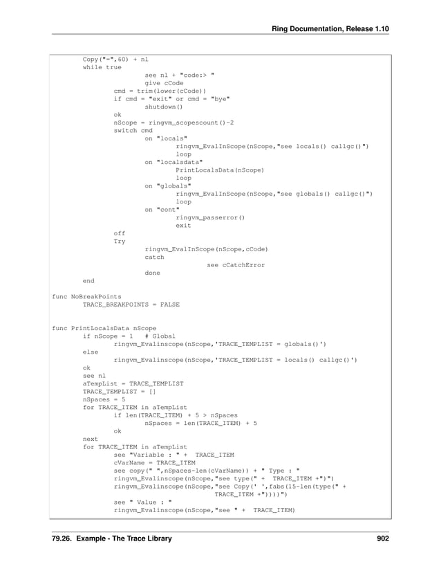 Ring Documentation, Release 1.10 Copy("=",60) + nl while true see nl + "code:> " give cCode cmd = trim(lower(cCode)) if cmd = "exit" or cmd = "bye" shutdown() ok nScope = ringvm_scopescount()-2 switch cmd on "locals" ringvm_EvalInScope(nScope,"see locals() callgc()") loop on "localsdata" PrintLocalsData(nScope) loop on "globals" ringvm_EvalInScope(nScope,"see globals() callgc()") loop on "cont" ringvm_passerror() exit off Try ringvm_EvalInScope(nScope,cCode) catch see cCatchError done end func NoBreakPoints TRACE_BREAKPOINTS = FALSE func PrintLocalsData nScope if nScope = 1 # Global ringvm_Evalinscope(nScope,'TRACE_TEMPLIST = globals()') else ringvm_Evalinscope(nScope,'TRACE_TEMPLIST = locals() callgc()') ok see nl aTempList = TRACE_TEMPLIST TRACE_TEMPLIST = [] nSpaces = 5 for TRACE_ITEM in aTempList if len(TRACE_ITEM) + 5 > nSpaces nSpaces = len(TRACE_ITEM) + 5 ok next for TRACE_ITEM in aTempList see "Variable : " + TRACE_ITEM cVarName = TRACE_ITEM see copy(" ",nSpaces-len(cVarName)) + " Type : " ringvm_Evalinscope(nScope,"see type(" + TRACE_ITEM +")") ringvm_Evalinscope(nScope,"see Copy(' ',fabs(15-len(type(" + TRACE_ITEM +"))))") see " Value : " ringvm_Evalinscope(nScope,"see " + TRACE_ITEM) 79.26. Example - The Trace Library 902 