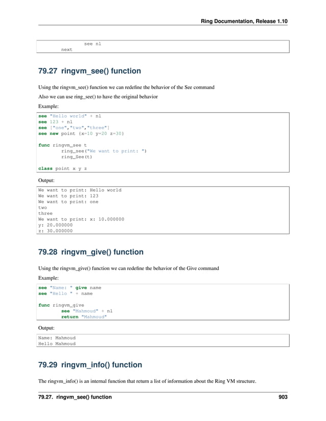 Ring Documentation, Release 1.10 see nl next 79.27 ringvm_see() function Using the ringvm_see() function we can redefine the behavior of the See command Also we can use ring_see() to have the original behavior Example: see "Hello world" + nl see 123 + nl see ["one","two","three"] see new point {x=10 y=20 z=30} func ringvm_see t ring_see("We want to print: ") ring_See(t) class point x y z Output: We want to print: Hello world We want to print: 123 We want to print: one two three We want to print: x: 10.000000 y: 20.000000 z: 30.000000 79.28 ringvm_give() function Using the ringvm_give() function we can redefine the behavior of the Give command Example: see "Name: " give name see "Hello " + name func ringvm_give see "Mahmoud" + nl return "Mahmoud" Output: Name: Mahmoud Hello Mahmoud 79.29 ringvm_info() function The ringvm_info() is an internal function that return a list of information about the Ring VM structure. 79.27. ringvm_see() function 903 