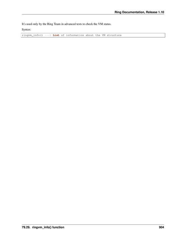 Ring Documentation, Release 1.10 It’s used only by the Ring Team in advanced tests to check the VM status. Syntax: ringvm_info() ---> List of information about the VM structure 79.29. ringvm_info() function 904 
