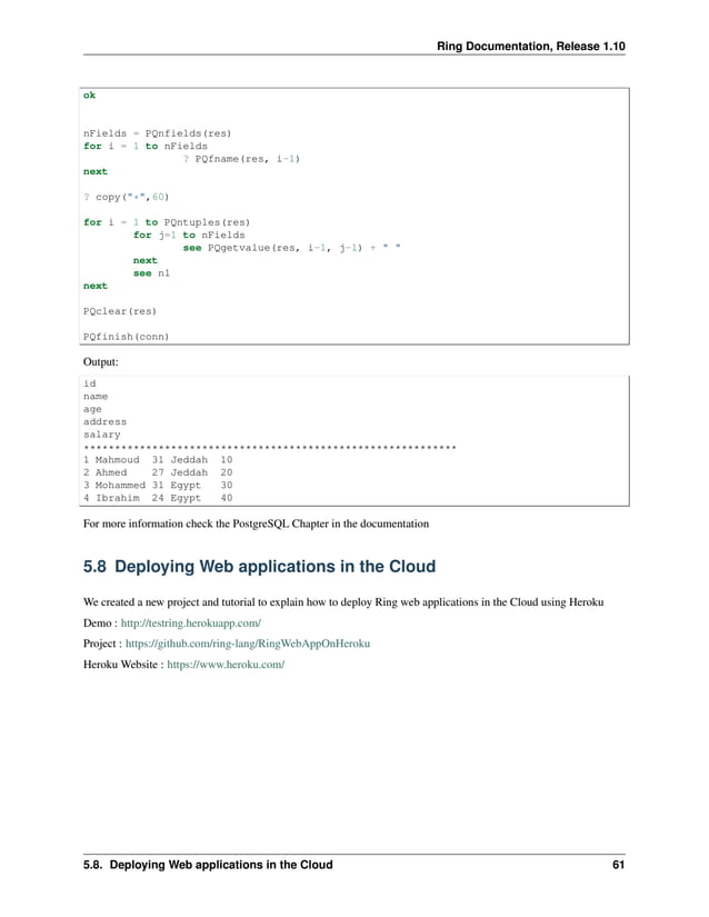 Ring Documentation, Release 1.10 ok nFields = PQnfields(res) for i = 1 to nFields ? PQfname(res, i-1) next ? copy("*",60) for i = 1 to PQntuples(res) for j=1 to nFields see PQgetvalue(res, i-1, j-1) + " " next see nl next PQclear(res) PQfinish(conn) Output: id name age address salary ************************************************************ 1 Mahmoud 31 Jeddah 10 2 Ahmed 27 Jeddah 20 3 Mohammed 31 Egypt 30 4 Ibrahim 24 Egypt 40 For more information check the PostgreSQL Chapter in the documentation 5.8 Deploying Web applications in the Cloud We created a new project and tutorial to explain how to deploy Ring web applications in the Cloud using Heroku Demo : http://testring.herokuapp.com/ Project : https://github.com/ring-lang/RingWebAppOnHeroku Heroku Website : https://www.heroku.com/ 5.8. Deploying Web applications in the Cloud 61 