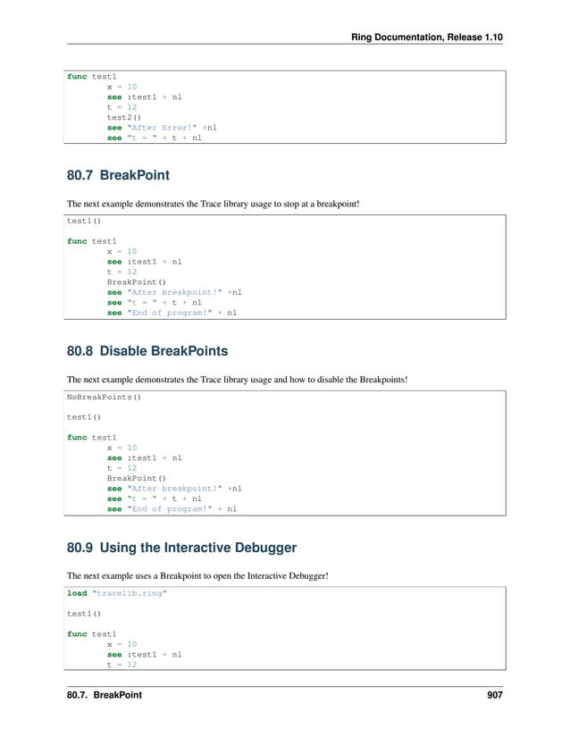 Ring Documentation, Release 1.10 func test1 x = 10 see :test1 + nl t = 12 test2() see "After Error!" +nl see "t = " + t + nl 80.7 BreakPoint The next example demonstrates the Trace library usage to stop at a breakpoint! test1() func test1 x = 10 see :test1 + nl t = 12 BreakPoint() see "After breakpoint!" +nl see "t = " + t + nl see "End of program!" + nl 80.8 Disable BreakPoints The next example demonstrates the Trace library usage and how to disable the Breakpoints! NoBreakPoints() test1() func test1 x = 10 see :test1 + nl t = 12 BreakPoint() see "After breakpoint!" +nl see "t = " + t + nl see "End of program!" + nl 80.9 Using the Interactive Debugger The next example uses a Breakpoint to open the Interactive Debugger! load "tracelib.ring" test1() func test1 x = 10 see :test1 + nl t = 12 80.7. BreakPoint 907 