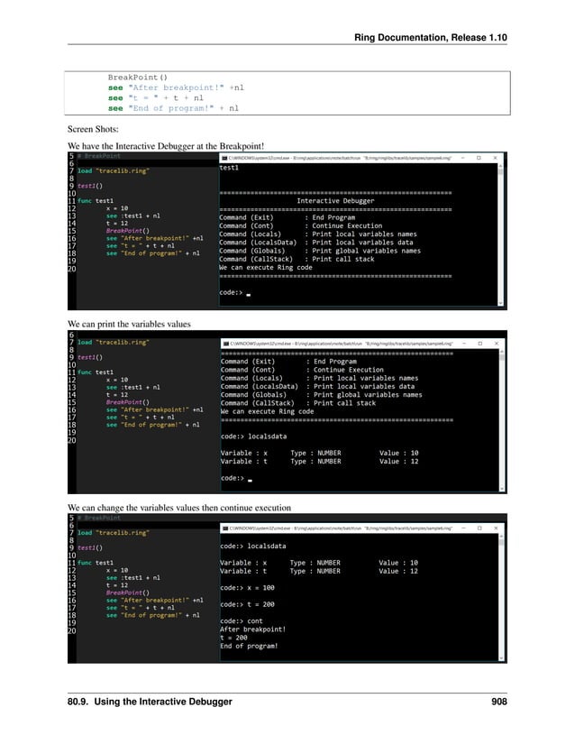 Ring Documentation, Release 1.10 BreakPoint() see "After breakpoint!" +nl see "t = " + t + nl see "End of program!" + nl Screen Shots: We have the Interactive Debugger at the Breakpoint! We can print the variables values We can change the variables values then continue execution 80.9. Using the Interactive Debugger 908 