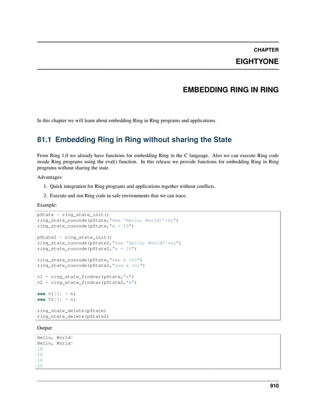 CHAPTER EIGHTYONE EMBEDDING RING IN RING In this chapter we will learn about embedding Ring in Ring programs and applications. 81.1 Embedding Ring in Ring without sharing the State From Ring 1.0 we already have functions for embedding Ring in the C language. Also we can execute Ring code inside Ring programs using the eval() function. In this release we provide functions for embedding Ring in Ring programs without sharing the state. Advantages: 1. Quick integration for Ring programs and applications together without conflicts. 2. Execute and run Ring code in safe environments that we can trace. Example: pState = ring_state_init() ring_state_runcode(pState,"See 'Hello, World!'+nl") ring_state_runcode(pState,"x = 10") pState2 = ring_state_init() ring_state_runcode(pState2,"See 'Hello, World!'+nl") ring_state_runcode(pState2,"x = 20") ring_state_runcode(pState,"see x +nl") ring_state_runcode(pState2,"see x +nl") v1 = ring_state_findvar(pState,"x") v2 = ring_state_findvar(pState2,"x") see v1[3] + nl see V2[3] + nl ring_state_delete(pState) ring_state_delete(pState2) Output: Hello, World! Hello, World! 10 20 10 20 910 