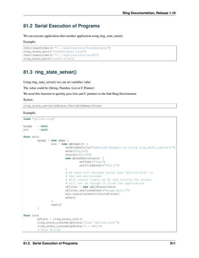 Ring Documentation, Release 1.10 81.2 Serial Execution of Programs We can execute application after another application using ring_state_main() Example: chdir(exefolder()+"/../applications/formdesigner") ring_state_main('formdesigner.ring') chdir(exefolder()+"/../applications/cards") ring_state_main('cards.ring') 81.3 ring_state_setvar() Using ring_state_setvar() we can set variables value The value could be (String, Number, List or C Pointer) We need this function to quickly pass lists and C pointers to the Sub Ring Environment Syntax: ring_state_setvar(oState,cVariableName,Value) Example: load "guilib.ring" myapp = null win = null func main myapp = new qApp { win = new qWidget() { setWindowTitle("Advanced Example on using ring_state_setvar()") move(100,100) resize(600,400) new qPushButton(win) { setText("Test") setClickEvent("Test()") } # We need this because using load 'guilib.ring' in # the sub environment # Will create timers by Qt and closing the window # will not be enough to close the application oFilter = new qAllEvents(win) oFilter.setCloseEvent("myapp.quit()") win.installeventfilter(oFilter) show() } exec() } func test pState = ring_state_init() ring_state_runcode(pstate,"load 'guilib.ring'") ring_state_runcode(pState,"x = NULL") # Pass String 81.2. Serial Execution of Programs 911 