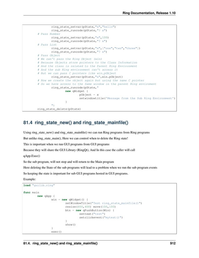 Ring Documentation, Release 1.10 ring_state_setvar(pState,"x","hello") ring_state_runcode(pState,"? x") # Pass Number ring_state_setvar(pState,"x",100) ring_state_runcode(pState,"? x") # Pass List ring_state_setvar(pState,"x",["one","two","three"]) ring_state_runcode(pState,"? x") # Pass Object # We can't pass the Ring Object (win) # Because Objects store pointers to the Class Information # And the class is related to the Parent Ring Environment # And the sub Ring environment can't access it # But we can pass C pointers like win.pObject ring_state_setvar(pState,"x",win.pObject) # Now we create the object again but using the same C pointer # So we have access to the Same window in the parent Ring enviroment ring_state_runcode(pState," new qWidget { pObject = x setwindowtitle('Message from the Sub Ring Environment') } ") ring_state_delete(pState) 81.4 ring_state_new() and ring_state_mainfile() Using ring_state_new() and ring_state_mainfile() we can run Ring programs from Ring programs But unlike ring_state_main(), Here we can control when to delete the Ring state! This is important when we run GUI programs from GUI programs Because they will share the GUI Library (RingQt), And In this case the caller will call qApp.Exec() So the sub program, will not stop and will return to the Main program Here deleting the State of the sub programs will lead to a problem when we run the sub program events So keeping the state is important for sub GUI programs hosted in GUI programs. Example: load "guilib.ring" func main new qApp { win = new qWidget() { setWindowTitle("Test ring_state_mainfile()") resize(400,400) move(100,100) btn = new qPushButton(Win) { settext("test") setclickevent("mytest()") } show() } exec() 81.4. ring_state_new() and ring_state_mainfile() 912 