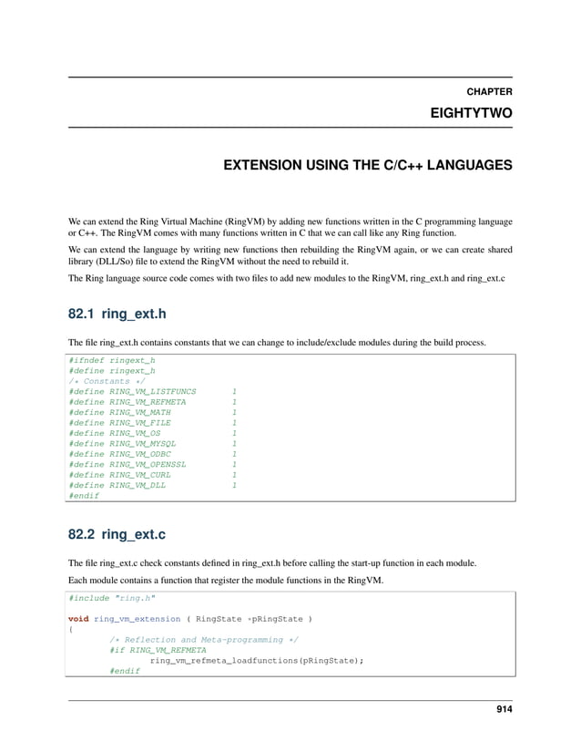 CHAPTER EIGHTYTWO EXTENSION USING THE C/C++ LANGUAGES We can extend the Ring Virtual Machine (RingVM) by adding new functions written in the C programming language or C++. The RingVM comes with many functions written in C that we can call like any Ring function. We can extend the language by writing new functions then rebuilding the RingVM again, or we can create shared library (DLL/So) file to extend the RingVM without the need to rebuild it. The Ring language source code comes with two files to add new modules to the RingVM, ring_ext.h and ring_ext.c 82.1 ring_ext.h The file ring_ext.h contains constants that we can change to include/exclude modules during the build process. #ifndef ringext_h #define ringext_h /* Constants */ #define RING_VM_LISTFUNCS 1 #define RING_VM_REFMETA 1 #define RING_VM_MATH 1 #define RING_VM_FILE 1 #define RING_VM_OS 1 #define RING_VM_MYSQL 1 #define RING_VM_ODBC 1 #define RING_VM_OPENSSL 1 #define RING_VM_CURL 1 #define RING_VM_DLL 1 #endif 82.2 ring_ext.c The file ring_ext.c check constants defined in ring_ext.h before calling the start-up function in each module. Each module contains a function that register the module functions in the RingVM. #include "ring.h" void ring_vm_extension ( RingState *pRingState ) { /* Reflection and Meta-programming */ #if RING_VM_REFMETA ring_vm_refmeta_loadfunctions(pRingState); #endif 914 