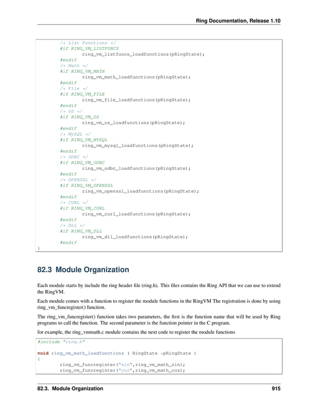 Ring Documentation, Release 1.10 /* List Functions */ #if RING_VM_LISTFUNCS ring_vm_listfuncs_loadfunctions(pRingState); #endif /* Math */ #if RING_VM_MATH ring_vm_math_loadfunctions(pRingState); #endif /* File */ #if RING_VM_FILE ring_vm_file_loadfunctions(pRingState); #endif /* OS */ #if RING_VM_OS ring_vm_os_loadfunctions(pRingState); #endif /* MySQL */ #if RING_VM_MYSQL ring_vm_mysql_loadfunctions(pRingState); #endif /* ODBC */ #if RING_VM_ODBC ring_vm_odbc_loadfunctions(pRingState); #endif /* OPENSSL */ #if RING_VM_OPENSSL ring_vm_openssl_loadfunctions(pRingState); #endif /* CURL */ #if RING_VM_CURL ring_vm_curl_loadfunctions(pRingState); #endif /* DLL */ #if RING_VM_DLL ring_vm_dll_loadfunctions(pRingState); #endif } 82.3 Module Organization Each module starts by include the ring header file (ring.h). This files contains the Ring API that we can use to extend the RingVM. Each module comes with a function to register the module functions in the RingVM The registration is done by using ring_vm_funcregister() function. The ring_vm_funcregister() function takes two parameters, the first is the function name that will be used by Ring programs to call the function. The second parameter is the function pointer in the C program. for example, the ring_vmmath.c module contains the next code to register the module functions #include "ring.h" void ring_vm_math_loadfunctions ( RingState *pRingState ) { ring_vm_funcregister("sin",ring_vm_math_sin); ring_vm_funcregister("cos",ring_vm_math_cos); 82.3. Module Organization 915 