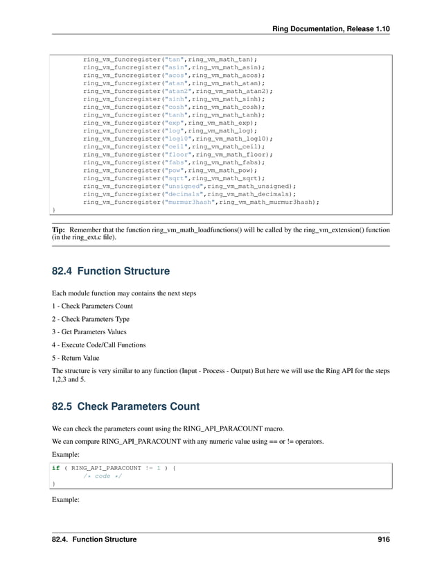 Ring Documentation, Release 1.10 ring_vm_funcregister("tan",ring_vm_math_tan); ring_vm_funcregister("asin",ring_vm_math_asin); ring_vm_funcregister("acos",ring_vm_math_acos); ring_vm_funcregister("atan",ring_vm_math_atan); ring_vm_funcregister("atan2",ring_vm_math_atan2); ring_vm_funcregister("sinh",ring_vm_math_sinh); ring_vm_funcregister("cosh",ring_vm_math_cosh); ring_vm_funcregister("tanh",ring_vm_math_tanh); ring_vm_funcregister("exp",ring_vm_math_exp); ring_vm_funcregister("log",ring_vm_math_log); ring_vm_funcregister("log10",ring_vm_math_log10); ring_vm_funcregister("ceil",ring_vm_math_ceil); ring_vm_funcregister("floor",ring_vm_math_floor); ring_vm_funcregister("fabs",ring_vm_math_fabs); ring_vm_funcregister("pow",ring_vm_math_pow); ring_vm_funcregister("sqrt",ring_vm_math_sqrt); ring_vm_funcregister("unsigned",ring_vm_math_unsigned); ring_vm_funcregister("decimals",ring_vm_math_decimals); ring_vm_funcregister("murmur3hash",ring_vm_math_murmur3hash); } Tip: Remember that the function ring_vm_math_loadfunctions() will be called by the ring_vm_extension() function (in the ring_ext.c file). 82.4 Function Structure Each module function may contains the next steps 1 - Check Parameters Count 2 - Check Parameters Type 3 - Get Parameters Values 4 - Execute Code/Call Functions 5 - Return Value The structure is very similar to any function (Input - Process - Output) But here we will use the Ring API for the steps 1,2,3 and 5. 82.5 Check Parameters Count We can check the parameters count using the RING_API_PARACOUNT macro. We can compare RING_API_PARACOUNT with any numeric value using == or != operators. Example: if ( RING_API_PARACOUNT != 1 ) { /* code */ } Example: 82.4. Function Structure 916 