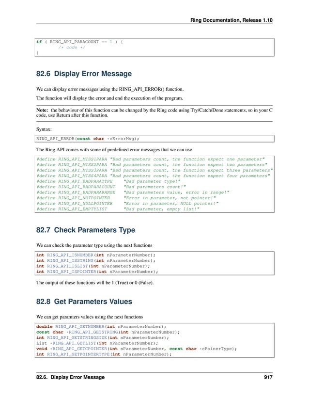 Ring Documentation, Release 1.10 if ( RING_API_PARACOUNT == 1 ) { /* code */ } 82.6 Display Error Message We can display error messages using the RING_API_ERROR() function. The function will display the error and end the execution of the program. Note: the behaviour of this function can be changed by the Ring code using Try/Catch/Done statements, so in your C code, use Return after this function. Syntax: RING_API_ERROR(const char *cErrorMsg); The Ring API comes with some of predefined error messages that we can use #define RING_API_MISS1PARA "Bad parameters count, the function expect one parameter" #define RING_API_MISS2PARA "Bad parameters count, the function expect two parameters" #define RING_API_MISS3PARA "Bad parameters count, the function expect three parameters" #define RING_API_MISS4PARA "Bad parameters count, the function expect four parameters" #define RING_API_BADPARATYPE "Bad parameter type!" #define RING_API_BADPARACOUNT "Bad parameters count!" #define RING_API_BADPARARANGE "Bad parameters value, error in range!" #define RING_API_NOTPOINTER "Error in parameter, not pointer!" #define RING_API_NULLPOINTER "Error in parameter, NULL pointer!" #define RING_API_EMPTYLIST "Bad parameter, empty list!" 82.7 Check Parameters Type We can check the parameter type using the next functions int RING_API_ISNUMBER(int nParameterNumber); int RING_API_ISSTRING(int nParameterNumber); int RING_API_ISLIST(int nParameterNumber); int RING_API_ISPOINTER(int nParameterNumber); The output of these functions will be 1 (True) or 0 (False). 82.8 Get Parameters Values We can get paramters values using the next functions double RING_API_GETNUMBER(int nParameterNumber); const char *RING_API_GETSTRING(int nParameterNumber); int RING_API_GETSTRINGSIZE(int nParameterNumber); List *RING_API_GETLIST(int nParameterNumber); void *RING_API_GETCPOINTER(int nParameterNumber, const char *cPoinerType); int RING_API_GETPOINTERTYPE(int nParameterNumber); 82.6. Display Error Message 917 