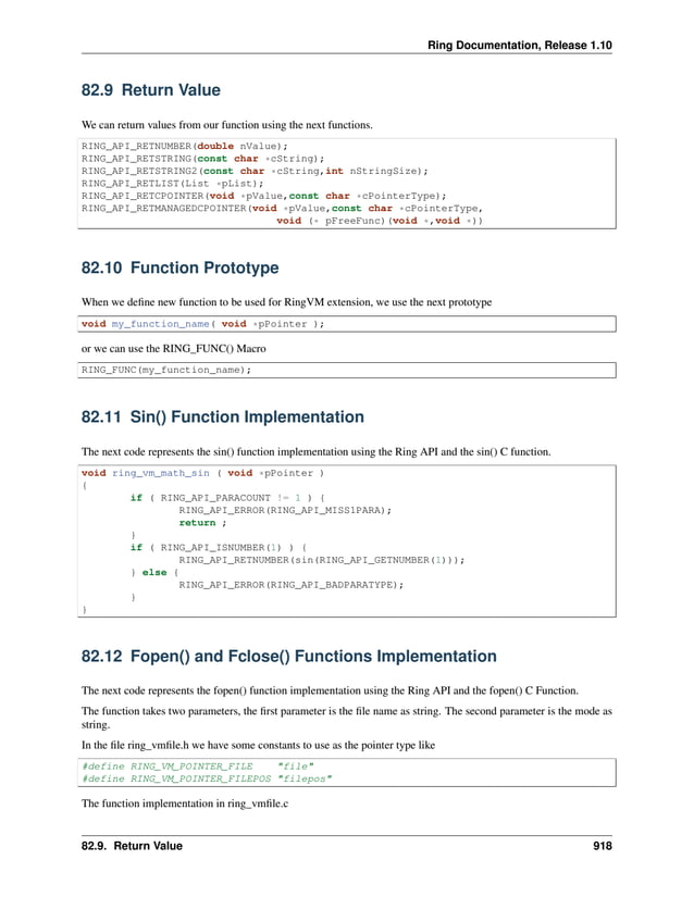 Ring Documentation, Release 1.10 82.9 Return Value We can return values from our function using the next functions. RING_API_RETNUMBER(double nValue); RING_API_RETSTRING(const char *cString); RING_API_RETSTRING2(const char *cString,int nStringSize); RING_API_RETLIST(List *pList); RING_API_RETCPOINTER(void *pValue,const char *cPointerType); RING_API_RETMANAGEDCPOINTER(void *pValue,const char *cPointerType, void (* pFreeFunc)(void *,void *)) 82.10 Function Prototype When we define new function to be used for RingVM extension, we use the next prototype void my_function_name( void *pPointer ); or we can use the RING_FUNC() Macro RING_FUNC(my_function_name); 82.11 Sin() Function Implementation The next code represents the sin() function implementation using the Ring API and the sin() C function. void ring_vm_math_sin ( void *pPointer ) { if ( RING_API_PARACOUNT != 1 ) { RING_API_ERROR(RING_API_MISS1PARA); return ; } if ( RING_API_ISNUMBER(1) ) { RING_API_RETNUMBER(sin(RING_API_GETNUMBER(1))); } else { RING_API_ERROR(RING_API_BADPARATYPE); } } 82.12 Fopen() and Fclose() Functions Implementation The next code represents the fopen() function implementation using the Ring API and the fopen() C Function. The function takes two parameters, the first parameter is the file name as string. The second parameter is the mode as string. In the file ring_vmfile.h we have some constants to use as the pointer type like #define RING_VM_POINTER_FILE "file" #define RING_VM_POINTER_FILEPOS "filepos" The function implementation in ring_vmfile.c 82.9. Return Value 918 