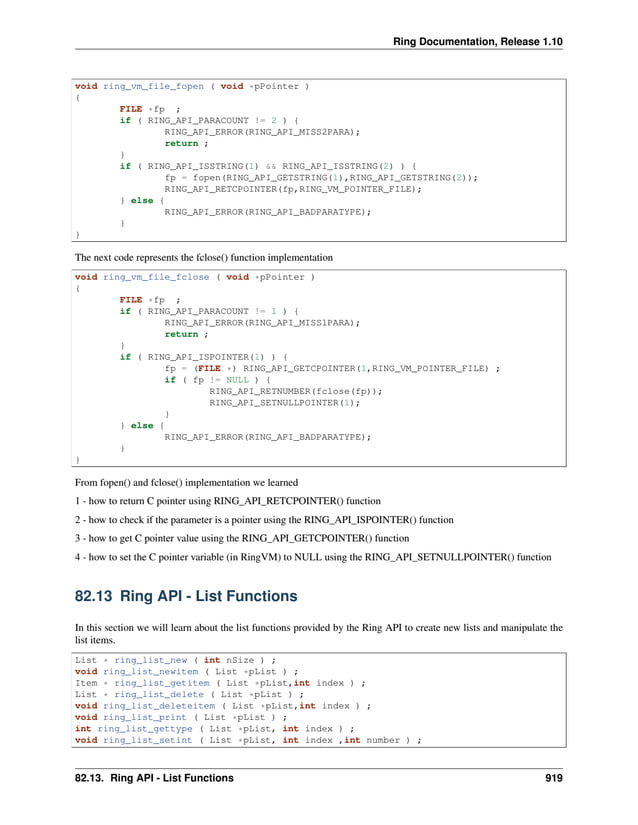Ring Documentation, Release 1.10 void ring_vm_file_fopen ( void *pPointer ) { FILE *fp ; if ( RING_API_PARACOUNT != 2 ) { RING_API_ERROR(RING_API_MISS2PARA); return ; } if ( RING_API_ISSTRING(1) && RING_API_ISSTRING(2) ) { fp = fopen(RING_API_GETSTRING(1),RING_API_GETSTRING(2)); RING_API_RETCPOINTER(fp,RING_VM_POINTER_FILE); } else { RING_API_ERROR(RING_API_BADPARATYPE); } } The next code represents the fclose() function implementation void ring_vm_file_fclose ( void *pPointer ) { FILE *fp ; if ( RING_API_PARACOUNT != 1 ) { RING_API_ERROR(RING_API_MISS1PARA); return ; } if ( RING_API_ISPOINTER(1) ) { fp = (FILE *) RING_API_GETCPOINTER(1,RING_VM_POINTER_FILE) ; if ( fp != NULL ) { RING_API_RETNUMBER(fclose(fp)); RING_API_SETNULLPOINTER(1); } } else { RING_API_ERROR(RING_API_BADPARATYPE); } } From fopen() and fclose() implementation we learned 1 - how to return C pointer using RING_API_RETCPOINTER() function 2 - how to check if the parameter is a pointer using the RING_API_ISPOINTER() function 3 - how to get C pointer value using the RING_API_GETCPOINTER() function 4 - how to set the C pointer variable (in RingVM) to NULL using the RING_API_SETNULLPOINTER() function 82.13 Ring API - List Functions In this section we will learn about the list functions provided by the Ring API to create new lists and manipulate the list items. List * ring_list_new ( int nSize ) ; void ring_list_newitem ( List *pList ) ; Item * ring_list_getitem ( List *pList,int index ) ; List * ring_list_delete ( List *pList ) ; void ring_list_deleteitem ( List *pList,int index ) ; void ring_list_print ( List *pList ) ; int ring_list_gettype ( List *pList, int index ) ; void ring_list_setint ( List *pList, int index ,int number ) ; 82.13. Ring API - List Functions 919 