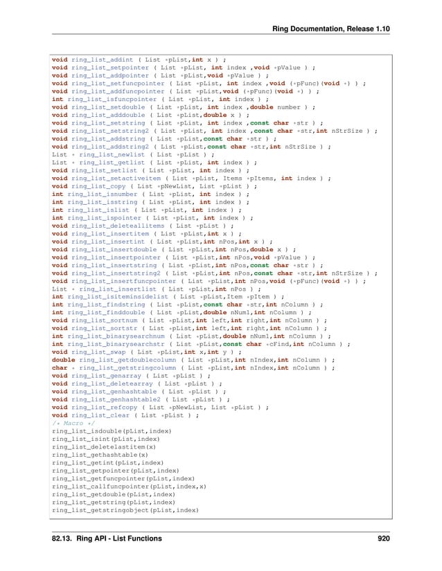 Ring Documentation, Release 1.10 void ring_list_addint ( List *pList,int x ) ; void ring_list_setpointer ( List *pList, int index ,void *pValue ) ; void ring_list_addpointer ( List *pList,void *pValue ) ; void ring_list_setfuncpointer ( List *pList, int index ,void (*pFunc)(void *) ) ; void ring_list_addfuncpointer ( List *pList,void (*pFunc)(void *) ) ; int ring_list_isfuncpointer ( List *pList, int index ) ; void ring_list_setdouble ( List *pList, int index ,double number ) ; void ring_list_adddouble ( List *pList,double x ) ; void ring_list_setstring ( List *pList, int index ,const char *str ) ; void ring_list_setstring2 ( List *pList, int index ,const char *str,int nStrSize ) ; void ring_list_addstring ( List *pList,const char *str ) ; void ring_list_addstring2 ( List *pList,const char *str,int nStrSize ) ; List * ring_list_newlist ( List *pList ) ; List * ring_list_getlist ( List *pList, int index ) ; void ring_list_setlist ( List *pList, int index ) ; void ring_list_setactiveitem ( List *pList, Items *pItems, int index ) ; void ring_list_copy ( List *pNewList, List *pList ) ; int ring_list_isnumber ( List *pList, int index ) ; int ring_list_isstring ( List *pList, int index ) ; int ring_list_islist ( List *pList, int index ) ; int ring_list_ispointer ( List *pList, int index ) ; void ring_list_deleteallitems ( List *pList ) ; void ring_list_insertitem ( List *pList,int x ) ; void ring_list_insertint ( List *pList,int nPos,int x ) ; void ring_list_insertdouble ( List *pList,int nPos,double x ) ; void ring_list_insertpointer ( List *pList,int nPos,void *pValue ) ; void ring_list_insertstring ( List *pList,int nPos,const char *str ) ; void ring_list_insertstring2 ( List *pList,int nPos,const char *str,int nStrSize ) ; void ring_list_insertfuncpointer ( List *pList,int nPos,void (*pFunc)(void *) ) ; List * ring_list_insertlist ( List *pList,int nPos ) ; int ring_list_isiteminsidelist ( List *pList,Item *pItem ) ; int ring_list_findstring ( List *pList,const char *str,int nColumn ) ; int ring_list_finddouble ( List *pList,double nNum1,int nColumn ) ; void ring_list_sortnum ( List *pList,int left,int right,int nColumn ) ; void ring_list_sortstr ( List *pList,int left,int right,int nColumn ) ; int ring_list_binarysearchnum ( List *pList,double nNum1,int nColumn ) ; int ring_list_binarysearchstr ( List *pList,const char *cFind,int nColumn ) ; void ring_list_swap ( List *pList,int x,int y ) ; double ring_list_getdoublecolumn ( List *pList,int nIndex,int nColumn ) ; char * ring_list_getstringcolumn ( List *pList,int nIndex,int nColumn ) ; void ring_list_genarray ( List *pList ) ; void ring_list_deletearray ( List *pList ) ; void ring_list_genhashtable ( List *pList ) ; void ring_list_genhashtable2 ( List *pList ) ; void ring_list_refcopy ( List *pNewList, List *pList ) ; void ring_list_clear ( List *pList ) ; /* Macro */ ring_list_isdouble(pList,index) ring_list_isint(pList,index) ring_list_deletelastitem(x) ring_list_gethashtable(x) ring_list_getint(pList,index) ring_list_getpointer(pList,index) ring_list_getfuncpointer(pList,index) ring_list_callfuncpointer(pList,index,x) ring_list_getdouble(pList,index) ring_list_getstring(pList,index) ring_list_getstringobject(pList,index) 82.13. Ring API - List Functions 920 