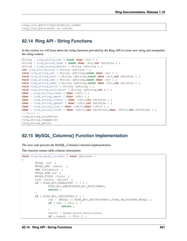 Ring Documentation, Release 1.10 ring_list_getstringsize(pList,index) ring_list_getsize(x) (x->nSize) 82.14 Ring API - String Functions In this section we will learn about the string functions provided by the Ring API to create new string and manipulate the string content. String * ring_string_new ( const char *str ) ; String * ring_string_new2 ( const char *str,int nStrSize ) ; String * ring_string_delete ( String *pString ) ; int ring_string_size ( String *pString ) ; void ring_string_set ( String *pString,const char *str ) ; void ring_string_set2 ( String *pString,const char *str,int nStrSize ) ; void ring_string_add ( String *pString,const char *str ) ; void ring_string_add2 ( String *pString,const char *str,int nStrSize ) ; void ring_string_print ( String *pString ) ; void ring_string_setfromint ( String *pString,int x ) ; char * ring_string_lower ( char *cStr ) ; char * ring_string_upper ( char *cStr ) ; char * ring_string_lower2 ( char *cStr,int nStrSize ) ; char * ring_string_upper2 ( char *cStr,int nStrSize ) ; char * ring_string_find ( char *cStr1,char *cStr2 ) ; char * ring_string_find2 ( char *cStr1,int nStrSize1,char *cStr2,int nStrSize2 ) ; /* Macro */ ring_string_tolower(x) ring_string_toupper(x) ring_string_get(x) 82.15 MySQL_Columns() Function Implementation The next code presents the MySQL_Columns() function implementation. This function returns table columns information. void ring_vm_mysql_columns ( void *pPointer ) { MYSQL *con ; MYSQL_RES *result ; int nColumns,x ; MYSQL_ROW row ; MYSQL_FIELD *field ; List *pList, *pList2 ; if ( RING_API_PARACOUNT != 1 ) { RING_API_ERROR(RING_API_MISS1PARA); return ; } if ( RING_API_ISPOINTER(1) ) { con = (MYSQL *) RING_API_GETCPOINTER(1,RING_VM_POINTER_MYSQL) ; if ( con == NULL ) { return ; } result = mysql_store_result(con); if ( result == NULL ) { 82.14. Ring API - String Functions 921 