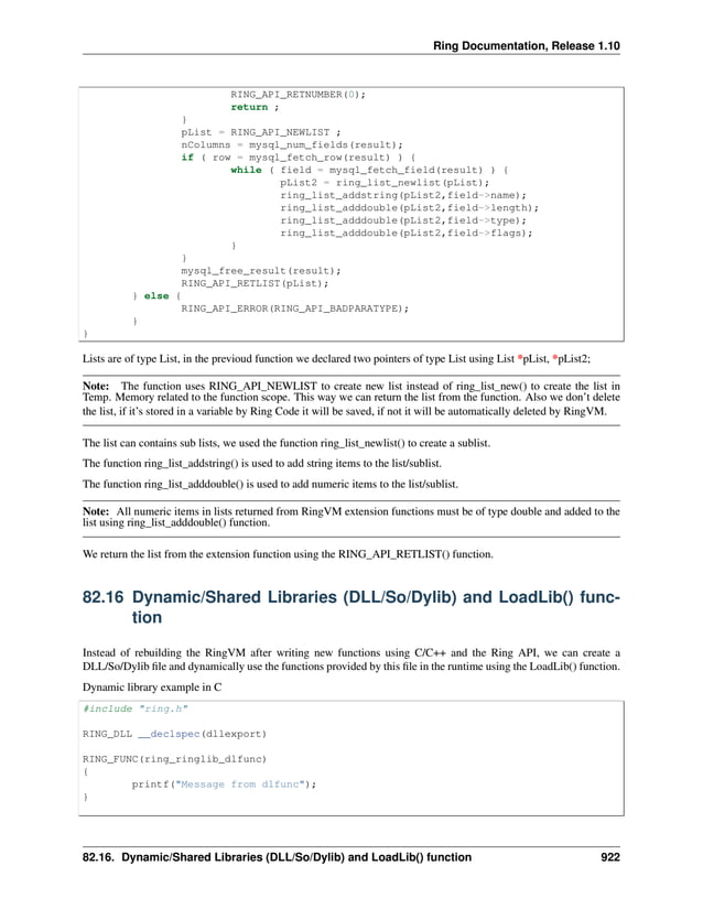 Ring Documentation, Release 1.10 RING_API_RETNUMBER(0); return ; } pList = RING_API_NEWLIST ; nColumns = mysql_num_fields(result); if ( row = mysql_fetch_row(result) ) { while ( field = mysql_fetch_field(result) ) { pList2 = ring_list_newlist(pList); ring_list_addstring(pList2,field->name); ring_list_adddouble(pList2,field->length); ring_list_adddouble(pList2,field->type); ring_list_adddouble(pList2,field->flags); } } mysql_free_result(result); RING_API_RETLIST(pList); } else { RING_API_ERROR(RING_API_BADPARATYPE); } } Lists are of type List, in the previoud function we declared two pointers of type List using List *pList, *pList2; Note: The function uses RING_API_NEWLIST to create new list instead of ring_list_new() to create the list in Temp. Memory related to the function scope. This way we can return the list from the function. Also we don’t delete the list, if it’s stored in a variable by Ring Code it will be saved, if not it will be automatically deleted by RingVM. The list can contains sub lists, we used the function ring_list_newlist() to create a sublist. The function ring_list_addstring() is used to add string items to the list/sublist. The function ring_list_adddouble() is used to add numeric items to the list/sublist. Note: All numeric items in lists returned from RingVM extension functions must be of type double and added to the list using ring_list_adddouble() function. We return the list from the extension function using the RING_API_RETLIST() function. 82.16 Dynamic/Shared Libraries (DLL/So/Dylib) and LoadLib() func- tion Instead of rebuilding the RingVM after writing new functions using C/C++ and the Ring API, we can create a DLL/So/Dylib file and dynamically use the functions provided by this file in the runtime using the LoadLib() function. Dynamic library example in C #include "ring.h" RING_DLL __declspec(dllexport) RING_FUNC(ring_ringlib_dlfunc) { printf("Message from dlfunc"); } 82.16. Dynamic/Shared Libraries (DLL/So/Dylib) and LoadLib() function 922 