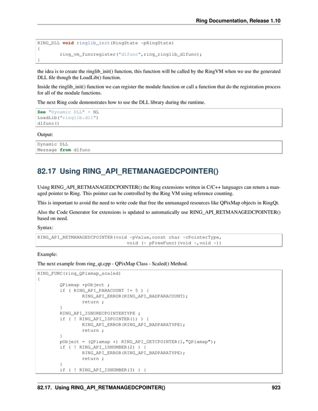 Ring Documentation, Release 1.10 RING_DLL void ringlib_init(RingState *pRingState) { ring_vm_funcregister("dlfunc",ring_ringlib_dlfunc); } the idea is to create the ringlib_init() function, this function will be called by the RingVM when we use the generated DLL file though the LoadLib() function. Inside the ringlib_init() function we can register the module function or call a function that do the registration process for all of the module functions. The next Ring code demonstrates how to use the DLL library during the runtime. See "Dynamic DLL" + NL LoadLib("ringlib.dll") dlfunc() Output: Dynamic DLL Message from dlfunc 82.17 Using RING_API_RETMANAGEDCPOINTER() Using RING_API_RETMANAGEDCPOINTER() the Ring extensions written in C/C++ languages can return a man- aged pointer to Ring. This pointer can be controlled by the Ring VM using reference counting. This is important to avoid the need to write code that free the unmanaged resources like QPixMap objects in RingQt. Also the Code Generator for extensions is updated to automatically use RING_API_RETMANAGEDCPOINTER() based on need. Syntax: RING_API_RETMANAGEDCPOINTER(void *pValue,const char *cPointerType, void (* pFreeFunc)(void *,void *)) Example: The next example from ring_qt.cpp - QPixMap Class - Scaled() Method. RING_FUNC(ring_QPixmap_scaled) { QPixmap *pObject ; if ( RING_API_PARACOUNT != 5 ) { RING_API_ERROR(RING_API_BADPARACOUNT); return ; } RING_API_IGNORECPOINTERTYPE ; if ( ! RING_API_ISPOINTER(1) ) { RING_API_ERROR(RING_API_BADPARATYPE); return ; } pObject = (QPixmap *) RING_API_GETCPOINTER(1,"QPixmap"); if ( ! RING_API_ISNUMBER(2) ) { RING_API_ERROR(RING_API_BADPARATYPE); return ; } if ( ! RING_API_ISNUMBER(3) ) { 82.17. Using RING_API_RETMANAGEDCPOINTER() 923 