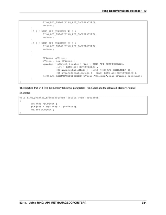 Ring Documentation, Release 1.10 RING_API_ERROR(RING_API_BADPARATYPE); return ; } if ( ! RING_API_ISNUMBER(4) ) { RING_API_ERROR(RING_API_BADPARATYPE); return ; } if ( ! RING_API_ISNUMBER(5) ) { RING_API_ERROR(RING_API_BADPARATYPE); return ; } { QPixmap *pValue ; pValue = new QPixmap() ; *pValue = pObject->scaled( (int ) RING_API_GETNUMBER(2), (int ) RING_API_GETNUMBER(3), (Qt::AspectRatioMode ) (int) RING_API_GETNUMBER(4), (Qt::TransformationMode ) (int) RING_API_GETNUMBER(5)); RING_API_RETMANAGEDCPOINTER(pValue,"QPixmap",ring_QPixmap_freefunc); } } The function that will free the memory takes two parameters (Ring State and the allocated Memory Pointer) Example: void ring_QPixmap_freefunc(void *pState,void *pPointer) { QPixmap *pObject ; pObject = (QPixmap *) pPointer; delete pObject ; } 82.17. Using RING_API_RETMANAGEDCPOINTER() 924 