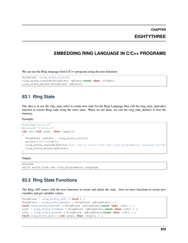 CHAPTER EIGHTYTHREE EMBEDDING RING LANGUAGE IN C/C++ PROGRAMS We can use the Ring language from C/C++ programs using the next functions RingState *ring_state_init(); ring_state_runcode(RingState *pState,const char *cCode); ring_state_delete(RingState *pState); 83.1 Ring State The idea is to use the ring_state_init() to create new state for the Ring Language then call the ring_state_runcode() function to execut Ring code using the same state. When we are done, we call the ring_state_delete() to free the memory. Example: #include "ring.h" #include "stdlib.h" int main(int argc, char *argv[]) { RingState *pState = ring_state_init(); printf("welcomen"); ring_state_runcode(pState,"see 'hello world from the ring programming language'+nl"); ring_state_delete(pState); } Output: welcome hello world from the ring programming language 83.2 Ring State Functions The Ring API comes with the next functions to create and delete the state. Also we have functions to create new variables and get variables values. RingState * ring_state_init ( void ) ; RingState * ring_state_delete ( RingState *pRingState ) ; void ring_state_runcode ( RingState *pRingState,const char *cStr ) ; List * ring_state_findvar ( RingState *pRingState,const char *cStr ) ; List * ring_state_newvar ( RingState *pRingState,const char *cStr ) ; void ring_state_main ( int argc, char *argv[] ) ; 925 