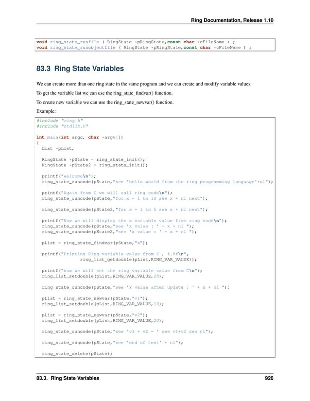 Ring Documentation, Release 1.10 void ring_state_runfile ( RingState *pRingState,const char *cFileName ) ; void ring_state_runobjectfile ( RingState *pRingState,const char *cFileName ) ; 83.3 Ring State Variables We can create more than one ring state in the same program and we can create and modify variable values. To get the variable list we can use the ring_state_findvar() function. To create new variable we can use the ring_state_newvar() function. Example: #include "ring.h" #include "stdlib.h" int main(int argc, char *argv[]) { List *pList; RingState *pState = ring_state_init(); RingState *pState2 = ring_state_init(); printf("welcomen"); ring_state_runcode(pState,"see 'hello world from the ring programming language'+nl"); printf("Again from C we will call ring coden"); ring_state_runcode(pState,"for x = 1 to 10 see x + nl next"); ring_state_runcode(pState2,"for x = 1 to 5 see x + nl next"); printf("Now we will display the x variable value from ring coden"); ring_state_runcode(pState,"see 'x value : ' + x + nl "); ring_state_runcode(pState2,"see 'x value : ' + x + nl "); pList = ring_state_findvar(pState,"x"); printf("Printing Ring variable value from C , %.0fn", ring_list_getdouble(pList,RING_VAR_VALUE)); printf("now we will set the ring variable value from Cn"); ring_list_setdouble(pList,RING_VAR_VALUE,20); ring_state_runcode(pState,"see 'x value after update : ' + x + nl "); pList = ring_state_newvar(pState,"v1"); ring_list_setdouble(pList,RING_VAR_VALUE,10); pList = ring_state_newvar(pState,"v2"); ring_list_setdouble(pList,RING_VAR_VALUE,20); ring_state_runcode(pState,"see 'v1 + v2 = ' see v1+v2 see nl"); ring_state_runcode(pState,"see 'end of test' + nl"); ring_state_delete(pState); 83.3. Ring State Variables 926 