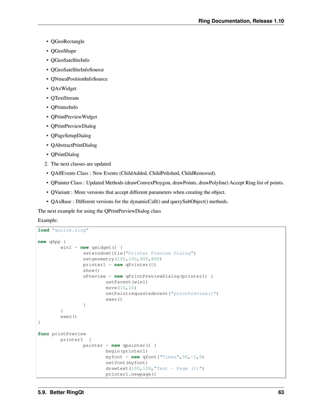 Ring Documentation, Release 1.10 • QGeoRectangle • QGeoShape • QGeoSatelliteInfo • QGeoSatelliteInfoSource • QNmeaPositionInfoSource • QAxWidget • QTextStream • QPrinterInfo • QPrintPreviewWidget • QPrintPreviewDialog • QPageSetupDialog • QAbstractPrintDialog • QPrintDialog 2. The next classes are updated • QAllEvents Class : New Events (ChildAdded, ChildPolished, ChildRemoved). • QPainter Class : Updated Methods (drawConvexPloygon, drawPoints, drawPolyline) Accept Ring list of points. • QVariant : More versions that accept different parameters when creating the object. • QAxBase : Different versions for the dynamicCall() and querySubObject() methods. The next example for using the QPrintPreviewDialog class Example: load "guilib.ring" new qApp { win1 = new qwidget() { setwindowtitle("Printer Preview Dialog") setgeometry(100,100,800,880) printer1 = new qPrinter(0) show() oPreview = new qPrintPreviewDialog(printer1) { setParent(win1) move(10,10) setPaintrequestedevent("printPreview()") exec() } } exec() } func printPreview printer1 { painter = new qpainter() { begin(printer1) myfont = new qfont("Times",50,-1,0) setfont(myfont) drawtext(100,100,"Test - Page (1)") printer1.newpage() 5.9. Better RingQt 63 